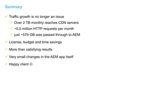  Traffic growth is no longer an issue
 Over 2 TB monthly reaches CDN servers
 ~5,5 million HTTP requests per month
 just ~570 GB was passed through to AEM
 License, budget and time savings
 More than satisfying results
 Very small changes in the AEM app itself
 Happy client 
Summary
 
