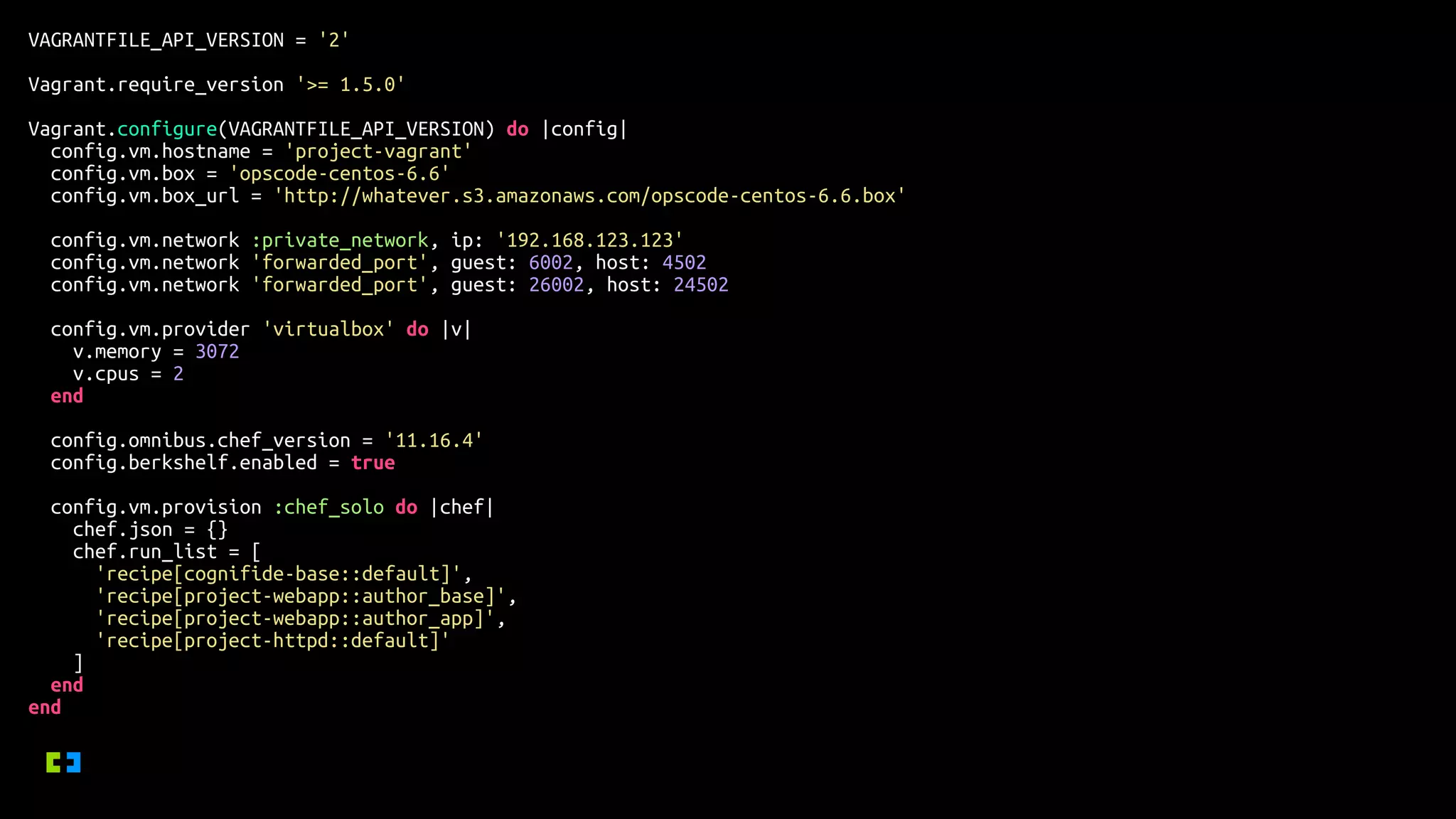 VAGRANTFILE_API_VERSION = '2'
Vagrant.require_version '>= 1.5.0'
Vagrant.configure(VAGRANTFILE_API_VERSION) do |config|
config.vm.hostname = 'project-vagrant'
config.vm.box = 'opscode-centos-6.6'
config.vm.box_url = 'http://whatever.s3.amazonaws.com/opscode-centos-6.6.box'
config.vm.network :private_network, ip: '192.168.123.123'
config.vm.network 'forwarded_port', guest: 6002, host: 4502
config.vm.network 'forwarded_port', guest: 26002, host: 24502
config.vm.provider 'virtualbox' do |v|
v.memory = 3072
v.cpus = 2
end
config.omnibus.chef_version = '11.16.4'
config.berkshelf.enabled = true
config.vm.provision :chef_solo do |chef|
chef.json = {}
chef.run_list = [
'recipe[cognifide-base::default]',
'recipe[project-webapp::author_base]',
'recipe[project-webapp::author_app]',
'recipe[project-httpd::default]'
]
end
end
 