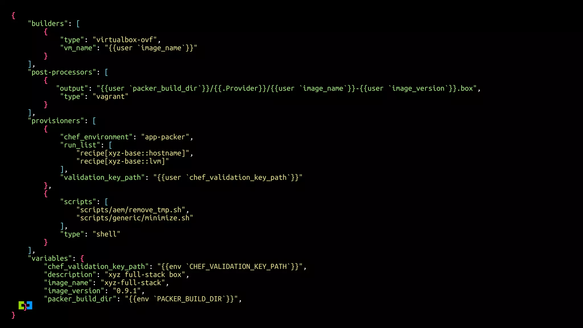 {
"builders": [
{
"type": "virtualbox-ovf",
"vm_name": "{{user `image_name`}}"
}
],
"post-processors": [
{
"output": "{{user `packer_build_dir`}}/{{.Provider}}/{{user `image_name`}}-{{user `image_version`}}.box",
"type": "vagrant"
}
],
"provisioners": [
{
"chef_environment": "app-packer",
"run_list": [
"recipe[xyz-base::hostname]",
"recipe[xyz-base::lvm]"
],
"validation_key_path": "{{user `chef_validation_key_path`}}"
},
{
"scripts": [
"scripts/aem/remove_tmp.sh",
"scripts/generic/minimize.sh"
],
"type": "shell"
}
],
"variables": {
"chef_validation_key_path": "{{env `CHEF_VALIDATION_KEY_PATH`}}",
"description": "xyz full-stack box",
"image_name": "xyz-full-stack",
"image_version": "0.9.1",
"packer_build_dir": "{{env `PACKER_BUILD_DIR`}}",
}
}
 