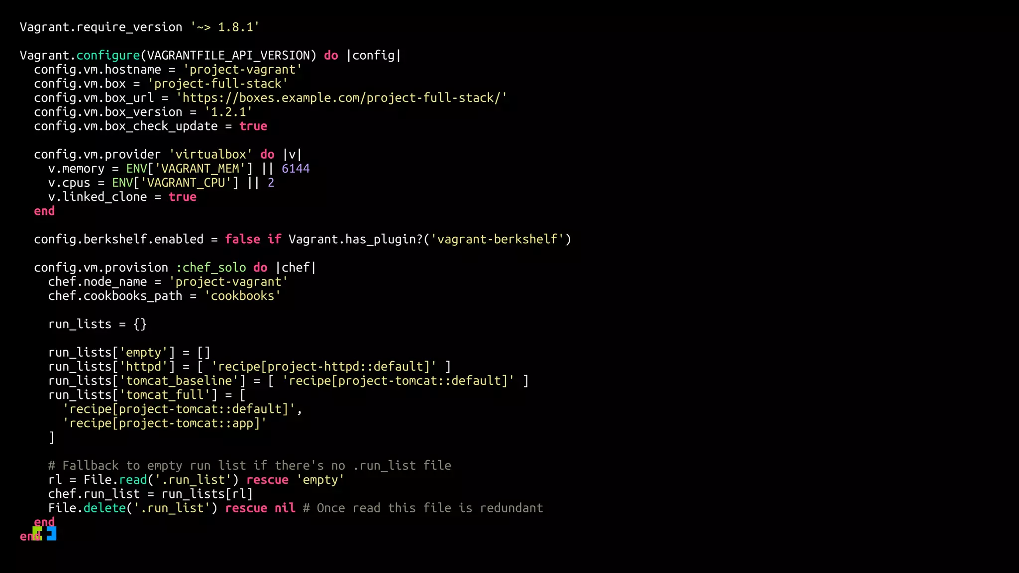 Vagrant.require_version '~> 1.8.1'
Vagrant.configure(VAGRANTFILE_API_VERSION) do |config|
config.vm.hostname = 'project-vagrant'
config.vm.box = 'project-full-stack'
config.vm.box_url = 'https://boxes.example.com/project-full-stack/'
config.vm.box_version = '1.2.1'
config.vm.box_check_update = true
config.vm.provider 'virtualbox' do |v|
v.memory = ENV['VAGRANT_MEM'] || 6144
v.cpus = ENV['VAGRANT_CPU'] || 2
v.linked_clone = true
end
config.berkshelf.enabled = false if Vagrant.has_plugin?('vagrant-berkshelf')
config.vm.provision :chef_solo do |chef|
chef.node_name = 'project-vagrant'
chef.cookbooks_path = 'cookbooks'
run_lists = {}
run_lists['empty'] = []
run_lists['httpd'] = [ 'recipe[project-httpd::default]' ]
run_lists['tomcat_baseline'] = [ 'recipe[project-tomcat::default]' ]
run_lists['tomcat_full'] = [
'recipe[project-tomcat::default]',
'recipe[project-tomcat::app]'
]
# Fallback to empty run list if there's no .run_list file
rl = File.read('.run_list') rescue 'empty'
chef.run_list = run_lists[rl]
File.delete('.run_list') rescue nil # Once read this file is redundant
end
end
 