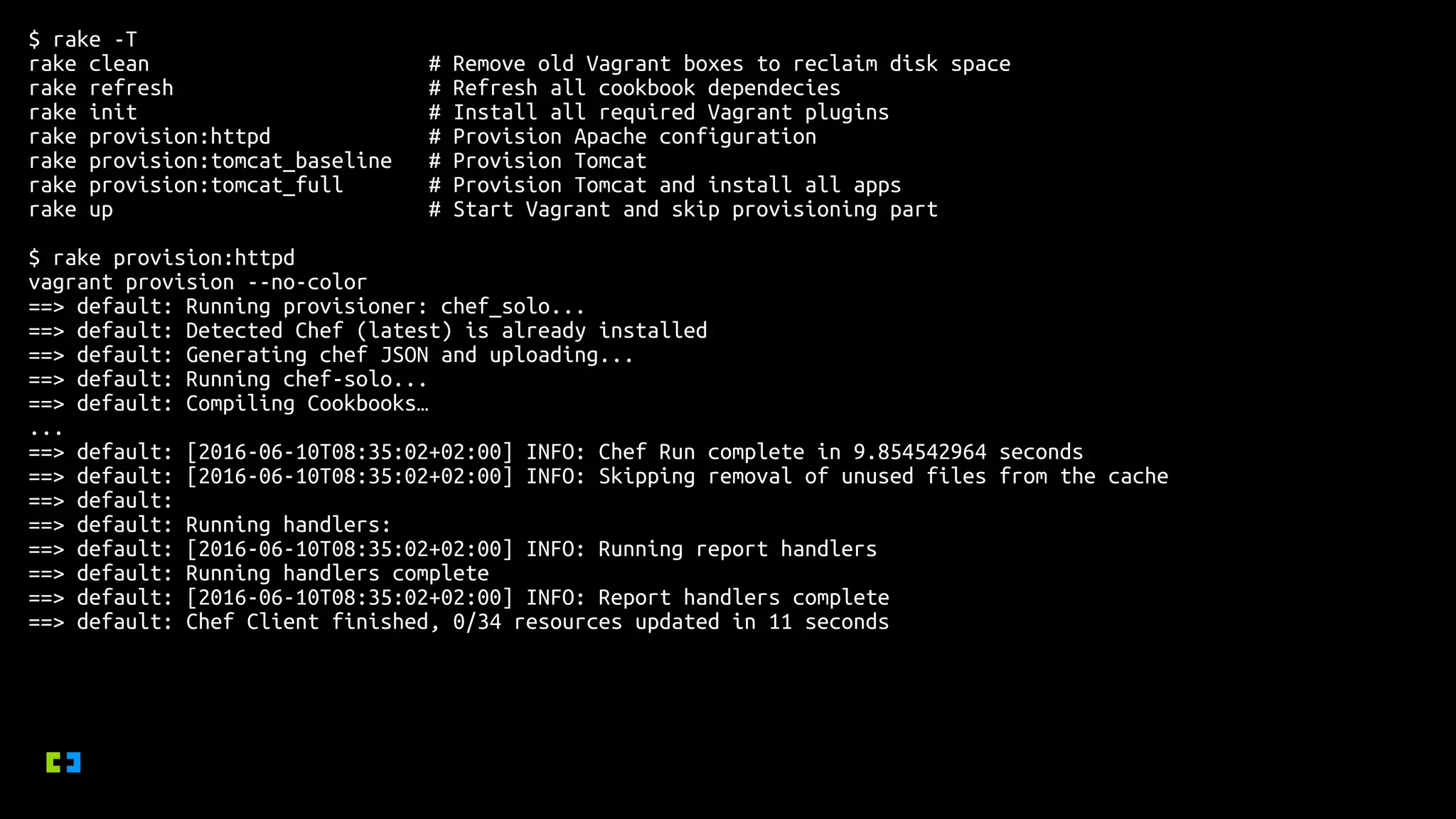 $ rake -T
rake clean # Remove old Vagrant boxes to reclaim disk space
rake refresh # Refresh all cookbook dependecies
rake init # Install all required Vagrant plugins
rake provision:httpd # Provision Apache configuration
rake provision:tomcat_baseline # Provision Tomcat
rake provision:tomcat_full # Provision Tomcat and install all apps
rake up # Start Vagrant and skip provisioning part
$ rake provision:httpd
vagrant provision --no-color
==> default: Running provisioner: chef_solo...
==> default: Detected Chef (latest) is already installed
==> default: Generating chef JSON and uploading...
==> default: Running chef-solo...
==> default: Compiling Cookbooks…
...
==> default: [2016-06-10T08:35:02+02:00] INFO: Chef Run complete in 9.854542964 seconds
==> default: [2016-06-10T08:35:02+02:00] INFO: Skipping removal of unused files from the cache
==> default:
==> default: Running handlers:
==> default: [2016-06-10T08:35:02+02:00] INFO: Running report handlers
==> default: Running handlers complete
==> default: [2016-06-10T08:35:02+02:00] INFO: Report handlers complete
==> default: Chef Client finished, 0/34 resources updated in 11 seconds
 
