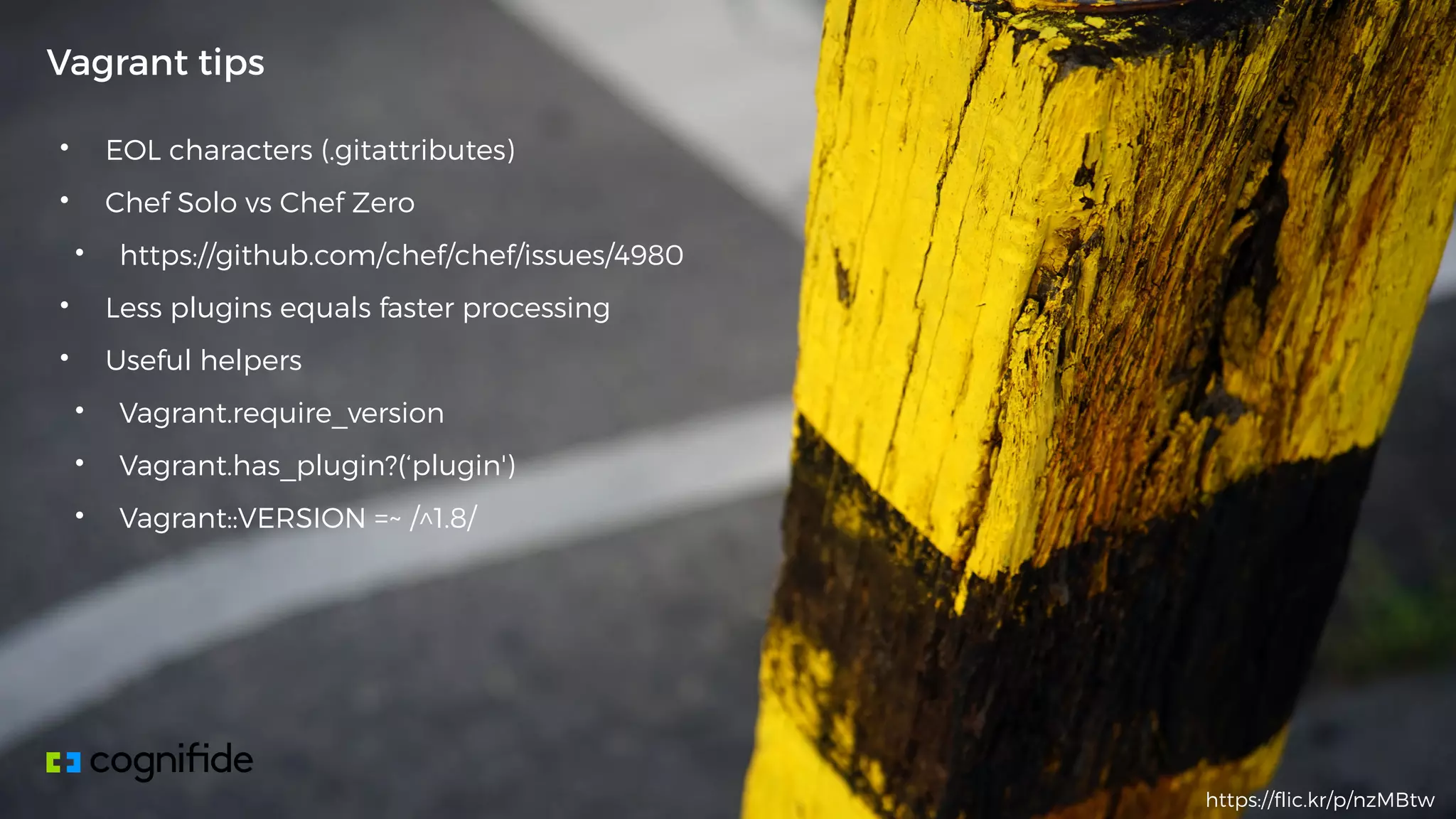 • EOL characters (.gitattributes)
• Chef Solo vs Chef Zero
• https://github.com/chef/chef/issues/4980
• Less plugins equals faster processing
• Useful helpers
• Vagrant.require_version
• Vagrant.has_plugin?(‘plugin')
• Vagrant::VERSION =~ /^1.8/
Vagrant tips
https://flic.kr/p/nzMBtw
 