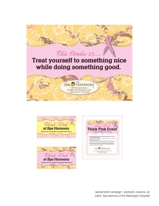 $
                                                                 This coupon may be redeemed for a


   Think Pink
                                                      1       20% discount on all Spa products, including:
                                                                       Pure Harmony Skincare
                                                                      Harmony Naturals Skincare
                                                                         Alima Pure Make-up
    at Spa Harmony                                               Not valid with any other offers. Non-redeemable for cash.
                                                                   Copies will not be accepted. Expires Dec. 31, 2010.
Thank you for your donation to help fight breast cancer.




                                                                        Save $10 on a one-hour service
                                                      $                   at Spa Harmony, including:


   Think Pink
                                                       5
                                                                         Massage, Reiki or Reflexology
                                                                             Facials • Body Wraps
                                                                         Spa Pedicure or Spa Manicure
                                                                 Call 724.250.5238 to schedule and present this coupon at
                                                               time of payment. No other discounts apply. Non-redeemable
    at Spa Harmony                                             for cash. Copies will not be accepted. Expires Dec. 31, 2010.
                                                                    (Services must be scheduled before Dec. 31, 2010.)
Thank you for your donation to help fight breast cancer.




                                                      $
                                                                 This coupon may be redeemed for a


   Think Pink
                                                          1   20% discount on all Spa products, including:
                                                                       Pure Harmony Skincare
                                                                      Harmony Naturals Skincare
                                                                         Alima Pure Make-up
    at Spa Harmony                                               Not valid with any other offers. Non-redeemable for cash.
                                                                   Copies will not be accepted. Expires Dec. 31, 2010.
Thank you for your donation to help fight breast cancer.




                                                                               special event campaign – postcard, coupons, ad
                                                                              (client: Spa Harmony of the Washington Hospital)
                                                                         Save $10 on a one-hour service
                                                      $                    at Spa Harmony, including:


   Think Pink
                                                          5
                                                                          Massage, Reiki or Reflexology
                                                                              Facials • Body Wraps
                                                                          Spa Pedicure or Spa Manicure
                                                                  Call 724.250.5238 to schedule and present this coupon at
                                                                time of payment. No other discounts apply. Non-redeemable
    at Spa Harmony                                              for cash. Copies will not be accepted. Expires Dec. 31, 2010.
                                                                     (Services must be scheduled before Dec. 31, 2010.)
 