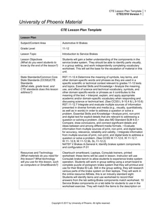 CTE Lesson Plan Template
CTEC/510 Version 1
1
Copyright © 2017 by University of Phoenix. All rights reserved.
University of Phoenix Material
CTE Lesson Plan Template
Lesson Plan
Subject/Content Area Automotive II/ Brakes
Grade Level 11-12
Lesson Topic Introduction to Service Brakes
Lesson Objectives
(What do you want students to
know by the end of the lesson?)
Students will gain a better understanding of the components in the
service brake system. They should be able to identify parts visually,
in a group setting, and work independently completing vocabulary
worksheet. This will set the base for the escalation of material in this
unit.
State Standards/Common Core
State Standards (CCSS)/CTE
Standards
(What state, grade level, and
CTE standards does this lesson
address?)
RST.11-12.4 Determine the meaning of symbols, key terms, and
other domain-specific words and phrases as they are used in a
specific scientific or technical context relevant to grades 11-12 texts
and topics. Essential Skills and Knowledge • Analyze the meaning,
use, and effect of science and technical vocabulary, symbols, and
other domain specific-words or phrases as it contributes to the
meaning of the text. • Interpret, explain, and apply appropriate
academic and/or domain-specific vocabulary when responding and
discussing science or technical text. (See CCSS L 9-10.4 & L.9-10.6)
RST.11-12.7 Integrate and evaluate multiple sources of information
presented in diverse formats and media (e.g., visually, quantitatively,
as well as in words) in order to address a question or solve a
problem. Essential Skills and Knowledge • Analyze print, non-print
and digital text for explicit details that are relevant to addressing a
question or solving a problem. (See also MD Standard SLM 4.0) •
Compare, draw conclusions, and connect significant details and
ideas between and among different media formats. • Evaluate
information from multiple sources of print, non-print, and digital texts,
for accuracy, relevance, reliability and validity. • Integrate information
from multiple sources of print, non-print, and digital texts to address a
question or solve a problem. (See CCSS W.11-12.6, W.11-12.7,
W.11- 12.8, W.11-12.9b, SL.11-12.2)
NATEF V.Brakes A.General 4, Identify brakes system components
and configuration P.01
Resources and Technology
(What materials do you need for
this lesson? What technology
will you use for this lesson, such
as computers or SmartBoards?)
Cleartouch smartboard, Laptops, Consulab trainers, printed
worksheet- these items will be used in lesson. Instructor will use
Consulab brake bench to allow students to experience brake system
operation. Students will work in group setting using a smart board to
complete puzzle of pictogram brake system that they will printout and
use for their Brake ID Lab. Still in the group setting, they will research
various parts of the brake system on their laptops. They will work in
the online resource AllData, this is an industry standard sight.
Students will identify items and use worksheet to record their
answers from the lab setting-Brake components match worksheet. 10
Service Brake components on a lab table for students to use in the
worksheet exercise. They will match the items to the description on
 