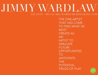 THE ONE ARTIST
THAT HAS COME
TO FIND WHAT HE
MUST
CREATE AS
AN
ARTIST TO
SIMULATE
FUTURE
OPPORTUNITIES
TO
ANTICIPATE
THE
POTENTIAL
FIELDS-OF-PLAY.
JIMMY WARDLAWATLANTA +404 514 4661 WARDLAWAD@GMAIL.COM
 