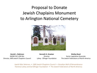 Proposal to Donate  Jewish Chaplains Monument  to Arlington National Cemetery Harold L. Robinson RADM CHC USN Ret. Director, JWB Jewish Chaplains Council Kenneth G. Kraetzer Director Lahey - Ollinger Foundation  Shelley Rood Senior Legislative Associate The Jewish Federations of North America Jewish War Veterans  •  JWB Jewish Chaplains Council  •  Brooklyn Wall of Remembrance Florence Lahey and Sol Ollinger Foundation  •  The Jewish Federations of North America 