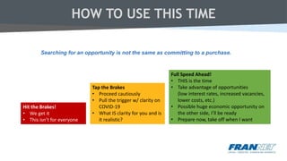 HOW TO USE THIS TIME
Hit the Brakes!
• We get it
• This isn’t for everyone
Tap the Brakes
• Proceed cautiously
• Pull the trigger w/ clarity on
COVID-19
• What IS clarity for you and is
it realistic?
Full Speed Ahead!
• THIS is the time
• Take advantage of opportunities
(low interest rates, increased vacancies,
lower costs, etc.)
• Possible huge economic opportunity on
the other side, I’ll be ready
• Prepare now, take off when I want
Searching for an opportunity is not the same as committing to a purchase.
 