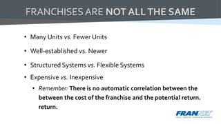 • Many Units vs. Fewer Units
• Well-established vs. Newer
• Structured Systems vs. Flexible Systems
• Expensive vs. Inexpensive
• Remember: There is no automatic correlation between the
between the cost of the franchise and the potential return.
return.
FRANCHISES ARE NOT ALLTHE SAME
 