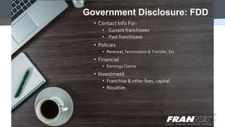 • Contact Info For:
• Current franchisees
• Past franchisees
• Policies
• Renewal,Termination &Transfer, Etc.
• Financial
• Earnings Claims
• Investment
• Franchise & other fees, capital
• Royalties
Government Disclosure: FDD
 