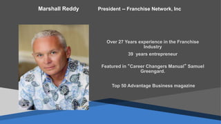 Over 27 Years experience in the Franchise
Industry
39 years entrepreneur
Featured in “Career Changers Manual” Samuel
Greengard.
Top 50 Advantage Business magazine
Marshall Reddy President -- Franchise Network, Inc
 