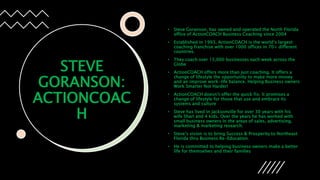 STEVE
GORANSON:
ACTIONCOAC
H
• Steve Goranson, has owned and operated the North Florida
office of ActionCOACH Business Coaching since 2004
• Established in 1993, ActionCOACH is the world’s largest
coaching franchise with over 1000 offices in 70+ different
countries.
• They coach over 15,000 businesses each week across the
Globe
• ActionCOACH offers more than just coaching. It offers a
change of lifestyle the opportunity to make more money
and an improve work-life balance. Helping Business owners
Work Smarter Not Harder!
• ActionCOACH doesn’t offer the quick fix. It promises a
change of lifestyle for those that use and embrace its
systems and culture
• Steve has lived in Jacksonville for over 30 years with his
wife Shari and 4 kids. Over the years he has worked with
small business owners in the areas of sales, advertising,
marketing & marketing research.
• Steve’s vision is to bring Success & Prosperity to Northeast
Florida thru Business Re-Education.
• He is committed to helping business owners make a better
life for themselves and their families
 