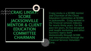 CRAIG LINSKY:
SCORE
JACKSONVILLE
MENTOR & CLIENT
EDUCATION
COMMITTEE
CHAIRMAN
Craig Linsky is a SCORE mentor
and Chairman of the Client
Education Committee at SCORE
in Jacksonville. Craig worked in
the financial services industry
for nearly thirty years. For the
past ten years, he has designed
and taught marketing and other
business topics both
domestically through SCORE
and internationally through the
Financial Services Volunteer
Corp.
 
