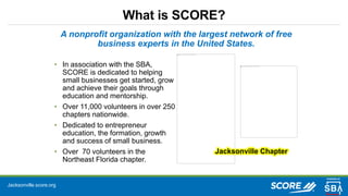 Jacksonville.score.org
What is SCORE?
A nonprofit organization with the largest network of free
business experts in the United States.
• In association with the SBA,
SCORE is dedicated to helping
small businesses get started, grow
and achieve their goals through
education and mentorship.
• Over 11,000 volunteers in over 250
chapters nationwide.
• Dedicated to entrepreneur
education, the formation, growth
and success of small business.
• Over 70 volunteers in the
Northeast Florida chapter.
Jacksonville Chapter
 