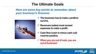 Jacksonville.score.org
The Ultimate Goals
 The business has to make a profit to
survive.
 Revenues (sales) must exceed
expenses to make a profit.
 Cash flow (cash in minus cash out)
must be positive.
 When you are out of cash, you are
out of business!
Here are some key points to remember about
your business’s finances.
 