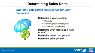 Jacksonville.score.org
Determining Sales Units
What unit categories make sense for your
business?
Determine if you’re selling:
 Products
 Services (hours or fixed price)
 Combination (packages)
Determine what makes up a “unit
of sale”
Determine direct cost per unit
Determine price per unit
 
