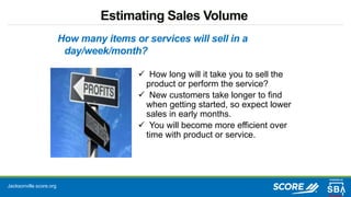 Jacksonville.score.org
Estimating Sales Volume
 How long will it take you to sell the
product or perform the service?
 New customers take longer to find
when getting started, so expect lower
sales in early months.
 You will become more efficient over
time with product or service.
How many items or services will sell in a
day/week/month?
 