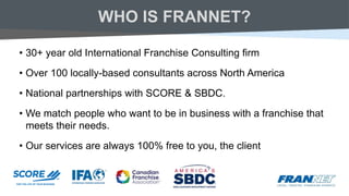 WHO IS FRANNET?
• 30+ year old International Franchise Consulting firm
• Over 100 locally-based consultants across North America
• National partnerships with SCORE & SBDC.
• We match people who want to be in business with a franchise that
meets their needs.
• Our services are always 100% free to you, the client
 