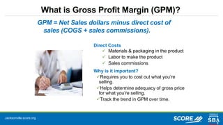 Jacksonville.score.org
What is Gross Profit Margin (GPM)?
Direct Costs
 Materials & packaging in the product
 Labor to make the product
 Sales commissions
Why is it important?
Requires you to cost out what you’re
selling.
Helps determine adequacy of gross price
for what you’re selling.
Track the trend in GPM over time.
GPM = Net Sales dollars minus direct cost of
sales (COGS + sales commissions).
 