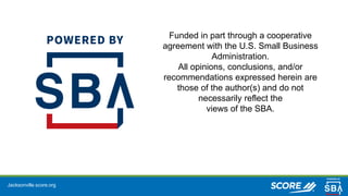 Jacksonville.score.org
Funded in part through a cooperative
agreement with the U.S. Small Business
Administration.
All opinions, conclusions, and/or
recommendations expressed herein are
those of the author(s) and do not
necessarily reflect the
views of the SBA.
 