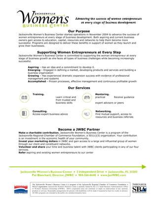 Our Purpose
Jacksonville Women’s Business Center started operations in November 2004 to advance the success of
women entrepreneurs at every stage of business development. Both aspiring and current business
owners gain access to education, capital, resources and networks to help them become more
successful. Programs are designed to deliver these benefits in support of women as they launch and
grow their businesses.

                 Supporting Women Entrepreneurs at Every Step
Jacksonville Women’s Business Center is committed to supporting the woman entrepreneur at every
stage of business growth as she faces all types of business challenges while becoming increasingly
successful.

       Aspiring – Has an idea and a commitment to develop it.
       Emerging – Engaged in defining a market, developing products and services and building a
       business organization
       Growing – Has experienced dramatic expansion success with evidence of professional
       management and systems
       Accomplished – Proven processes, effective management and continuous profitable growth

                                                            Our Services
           Training.                                                                             Mentoring.
                                           Learn critical and                                    practical                 Receive guidance
                                           from trusted and
                                           business skills                                       expert advisors or peers


           Consulting.                                                                            Networking.
           Access expert business advice                                                          Find mutual support, access to
                                                                                                  resources and business referrals




                                              Become a JWBC Partner
Make a charitable contribution. Jacksonville Women’s Business Center is a program of the
Jacksonville Regional Chamber of Commerce Foundation, a 501(c)(3) organization. Your contribution
is an investment in the economic health of your community.
Invest your marketing dollars in JWBC and gain access to a large and influential group of women
through our client and constituent networks.
Volunteer and share your time and business talent with JWBC clients participating in any of our four
services.
Refer aspiring and existing women entrepreneurs to our center




 Jacksonville Women’s Business Center ♦ 3 Independent Drive ♦ Jacksonville, FL 32202
         Pat Blanchard, Director, JWBC ♦ 904-366-6640 ♦ www.JaxWBC.com


           The Jacksonville Women’s Business Center is a program of the Jacksonville Regional Chamber of Commerce Foundation, a
           501(c)3 organization. Jacksonville Women's Business Center is partially funded by the U.S. Small Business Administration's Office
           of Women's Business Ownership (OWBO). SBA's cooperation does not constitute or imply its endorsement of any opinions,
           products or services. Reasonable arrangements for persons with disabilities will be made if requested at least two weeks in advance.
           All SBA programs are extended to the public on a nondiscriminatory basis.
 