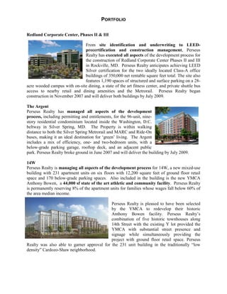 PORTFOLIO

Redland Corporate Center, Phases II & III

                               From site identification and underwriting to LEED-
                               precertification and construction management, Perseus
                               Realty has executed all aspects of the development process for
                               the construction of Redland Corporate Center Phases II and III
                               in Rockville, MD. Perseus Realty anticipates achieving LEED
                               Silver certification for the two ideally located Class-A office
                               buildings of 350,000 net rentable square feet total. The site also
                               features 1,190 spaces of structured and surface parking on a 28-
acre wooded campus with on-site dining, a state of the art fitness center, and private shuttle bus
access to nearby retail and dining amenities and the Metrorail. Perseus Realty began
construction in November 2007 and will deliver both buildings by July 2009.

The Argent
Perseus Realty has managed all aspects of the development
process, including permitting and entitlements, for the 96-unit, nine-
story residential condominium located inside the Washington, D.C.
beltway in Silver Spring, MD. The Property is within walking
distance to both the Silver Spring Metrorail and MARC and Ride-On
buses, making it an ideal destination for ‘green’ living. The Argent
includes a mix of efficiency, one- and two-bedroom units, with a
below-grade parking garage, rooftop deck, and an adjacent public
park. Perseus Realty broke ground in June 2007 and will deliver the building by July 2009.

14W
Perseus Realty is managing all aspects of the development process for 14W, a new mixed-use
building with 231 apartment units on six floors with 12,200 square feet of ground floor retail
space and 170 below-grade parking spaces. Also included in the building is the new YMCA
Anthony Bowen, a 44,000 sf state of the art athletic and community facility. Perseus Realty
is permanently reserving 8% of the apartment units for families whose wages fall below 60% of
the area median income.

                                            Perseus Realty is pleased to have been selected
                                            by the YMCA to redevelop their historic
                                            Anthony Bowen facility. Perseus Realty’        s
                                            combination of five historic townhouses along
                                            14th Street with the existing Y lot provided the
                                            YMCA with substantial street presence and
                                            signage while simultaneously providing the
                                            project with ground floor retail space. Perseus
Realty was also able to garner approval for the 231 unit building in the traditionally “low
density”Cardozo-Shaw neighborhood.
 