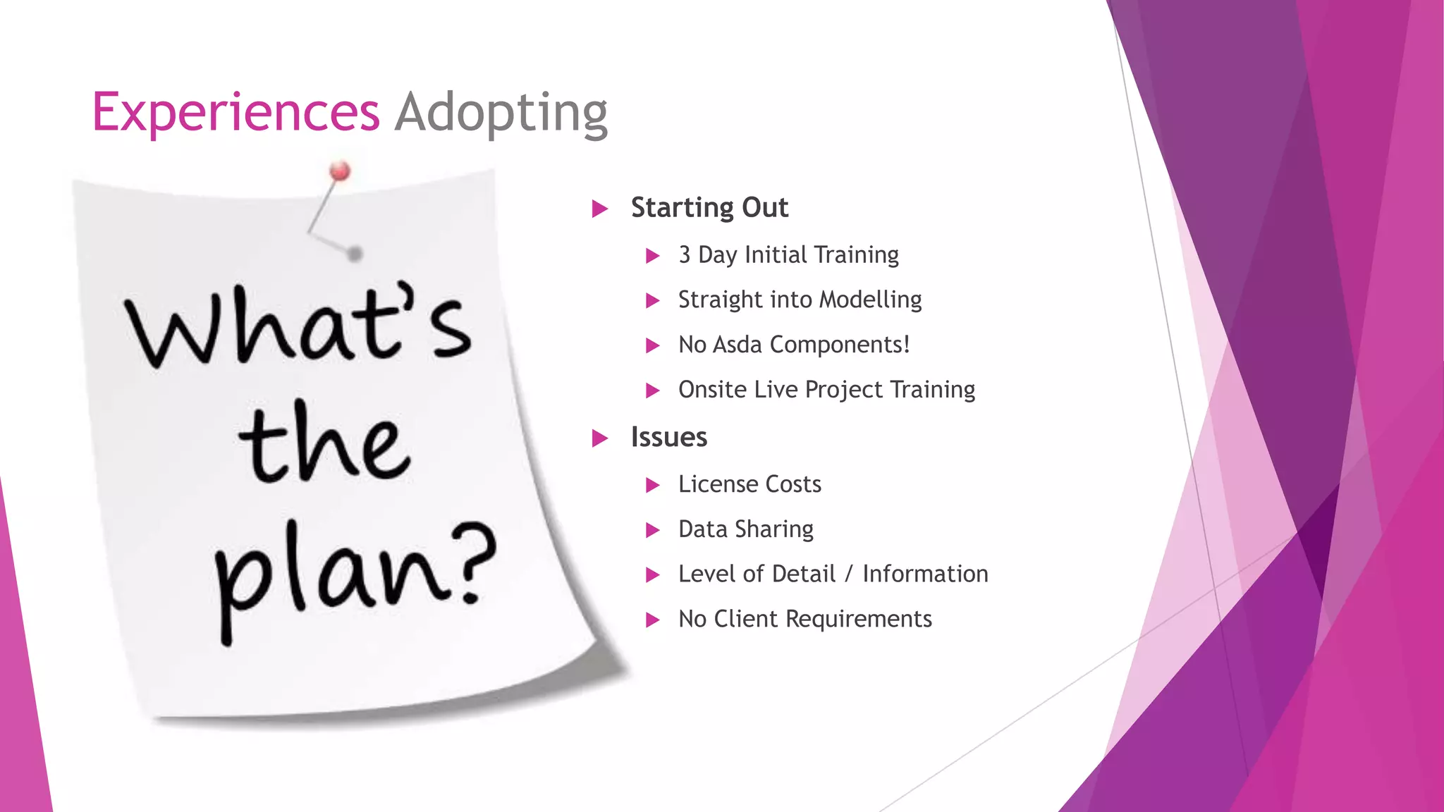 Experiences Adopting
 Starting Out
 3 Day Initial Training
 Straight into Modelling
 No Asda Components!
 Onsite Live Project Training
 Issues
 License Costs
 Data Sharing
 Level of Detail / Information
 No Client Requirements
 