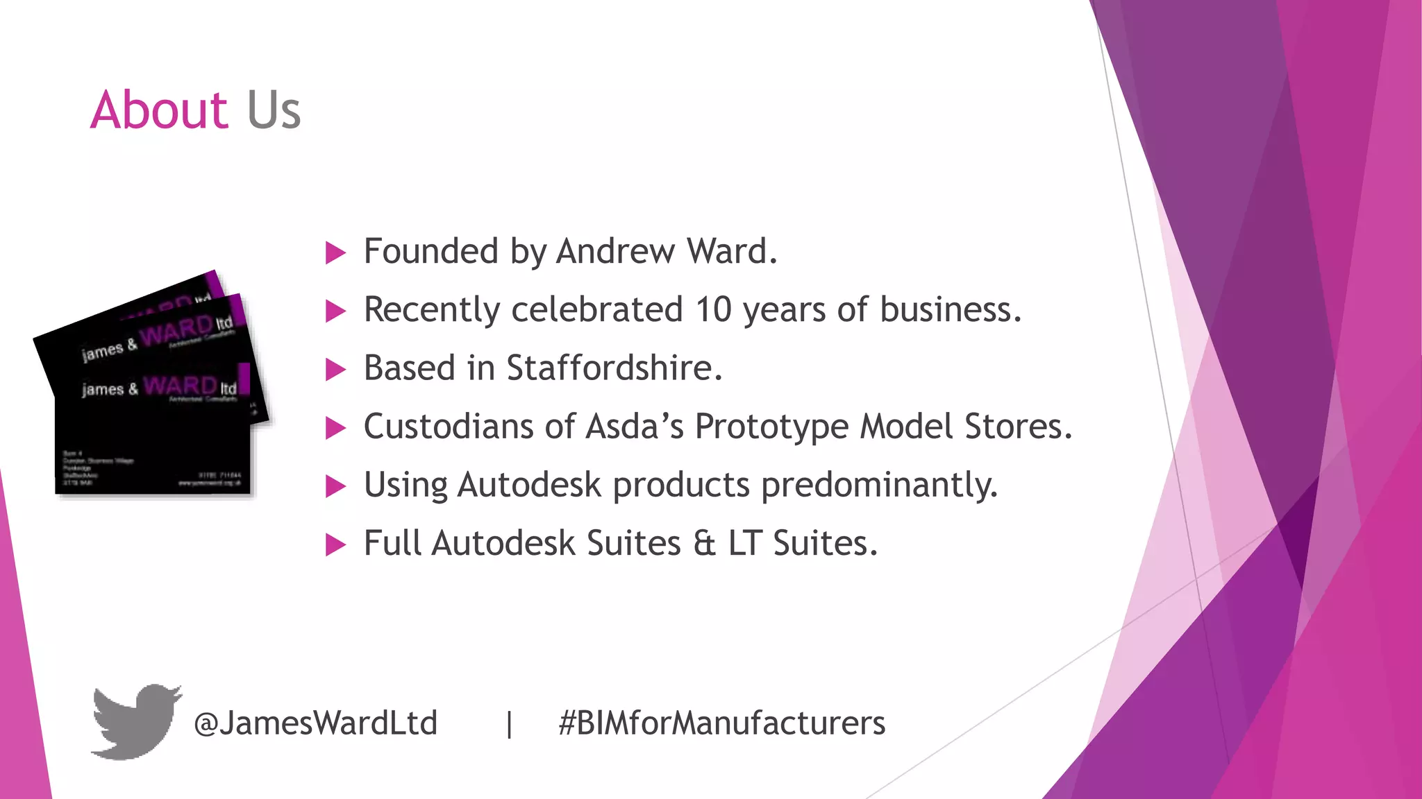 About Us
 Founded by Andrew Ward.
 Recently celebrated 10 years of business.
 Based in Staffordshire.
 Custodians of Asda’s Prototype Model Stores.
 Using Autodesk products predominantly.
 Full Autodesk Suites & LT Suites.
@JamesWardLtd | #BIMforManufacturers
 