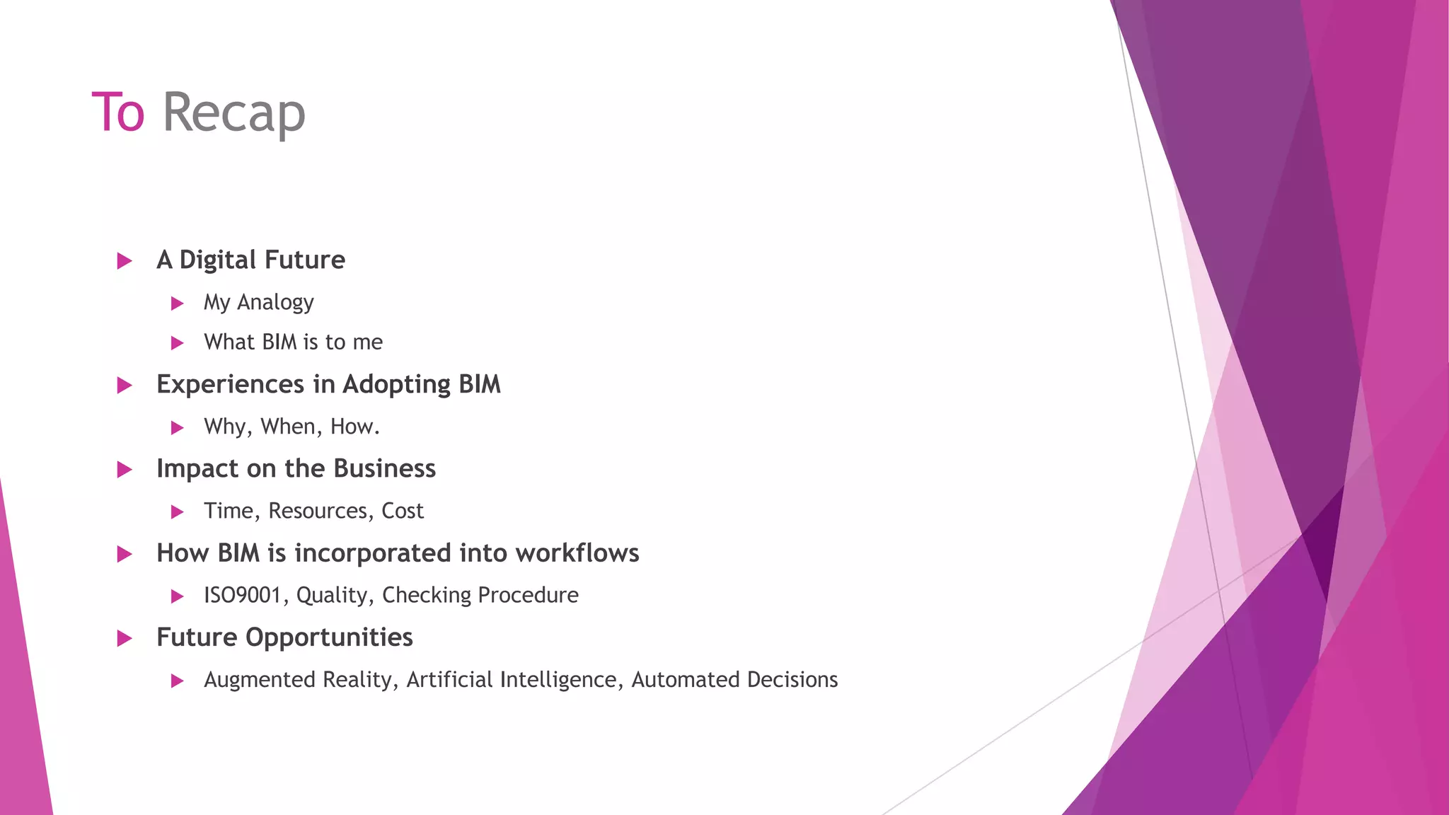 To Recap
 A Digital Future
 My Analogy
 What BIM is to me
 Experiences in Adopting BIM
 Why, When, How.
 Impact on the Business
 Time, Resources, Cost
 How BIM is incorporated into workflows
 ISO9001, Quality, Checking Procedure
 Future Opportunities
 Augmented Reality, Artificial Intelligence, Automated Decisions
 