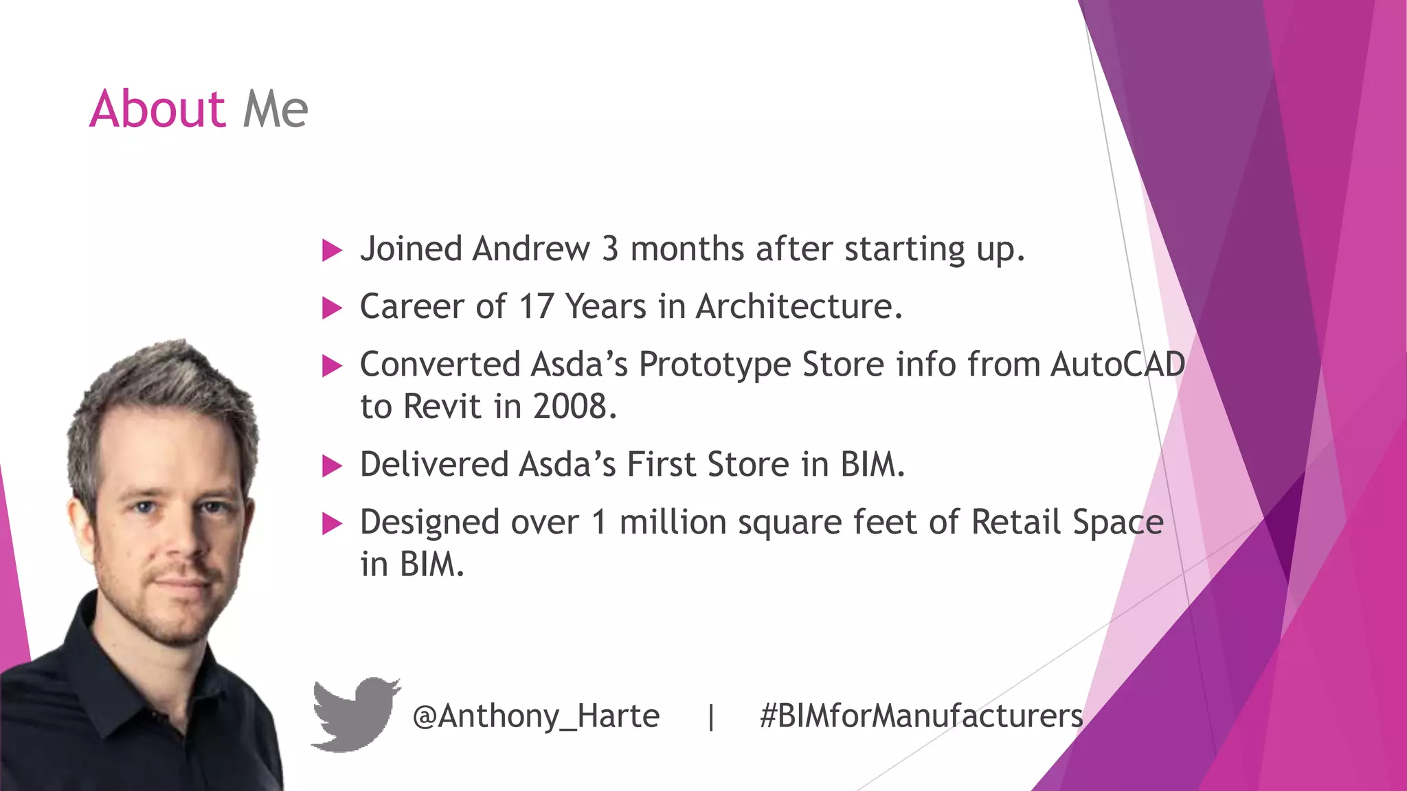 About Me
 Joined Andrew 3 months after starting up.
 Career of 17 Years in Architecture.
 Converted Asda’s Prototype Store info from AutoCAD
to Revit in 2008.
 Delivered Asda’s First Store in BIM.
 Designed over 1 million square feet of Retail Space
in BIM.
@Anthony_Harte | #BIMforManufacturers
 