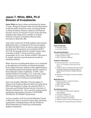 Jason T. White, MBA, Ph.D
Director of Investments
Jason White has been a finance professional for almost
15 years. During his business career, he has held positions
in both the public and private sector, focusing primarily
on financial analysis, business valuations and financial
advisory services. For the past 10 years, he has also been
teaching at the college level, currently as Assistant
Professor of Finance at Northwest Missouri State
University in Maryville, MO.

Jason writes extensively for both academic and consumer
publications and is a columnist for his local newspaper,      Areas of Expertise
the Maryville Daily Forum. Invited as a guest expert on         • Economic Analysis
Social Security Privatization, he was heard on KXCV             • Investment Analysis
90.5 FM. He currently hosts the Tuesday Finance Topic
                                                              Education/Certification
of the Day on KXCV. He has also been a weekly                   • B.S., Northwest Missouri State University
commentator on For Your Wealth on KQTV television in            • MBA, Rockhurst College
St. Joseph. Jason has received numerous awards for              • Ph.D., University of Missouri
teaching excellence.
                                                              Academic Publications

While Jason loves teaching about theory, he is committed        • Doctoral Dissertation - The Social Security
                                                                  Crisis? An Evaluation of Status Quo Social
to the application of economic and financial principles.          Security.
He has supervised many students in their applied business       • Articles in Review of Business Research, Journal
and marketing projects and regularly sponsors students in         of College Teaching and Learning, Journal of
                                                                  Applied Business Research, Regional Business
Future Business Leader competitions. In 2001, Jason               Review
founded Northwest Consulting, LLC, to provide a range           • Published in Proceedings of numerous scholarly
of management consulting, financial advising and                  conferences
technology services to businesses and individuals.
                                                              Media Resource
                                                               • Kansas City Star, St. Joseph News-Press,
Jason was awarded a Bachelor of Science degree in                Maryville Daily Forum
Finance from Northwest Missouri State University and an        • KQTV Television (ABC)
MBA from Rockhurst College. He earned his Ph.D. in             • KXCV Radio
Economics and Political Science from the University of
                                                              Boards/Organizations
Missouri in Kansas City. He is currently working toward        • 100+ articles for trade journals, magazines
meeting the requirements to become a CERTIFIED                   and newspapers
FINANCIAL PLANNER™ professional.                               • Northwest Foundation, Inc.
                                                               • United Way of Nodaway County
                                                               • Maryville Chamber of Commerce
An active member of the First United Methodist Church
                                                               • Nodaway County Economic Development, Inc.
in Maryville, Jason is involved in many other community
                                                                • Campaign for Community Renewal (Nodaway
organizations, including Rotary Club, the Welfare-to-
Work Partnership, the United Way and Heartland
Healthy Communities.
 