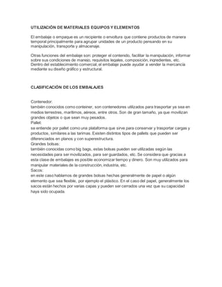 UTILIZACIÓN DE MATERIALES EQUIPOS Y ELEMENTOS
El embalaje o empaque es un recipiente o envoltura que contiene productos de manera
temporal principalmente para agrupar unidades de un producto pensando en su
manipulación, transporte y almacenaje.
Otras funciones del embalaje son: proteger el contenido, facilitar la manipulación, informar
sobre sus condiciones de manejo, requisitos legales, composición, ingredientes, etc.
Dentro del establecimiento comercial, el embalaje puede ayudar a vender la mercancía
mediante su diseño gráfico y estructural.
CLASIFICACIÓN DE LOS EMBALAJES
Contenedor:
también conocidos como conteiner, son contenedores utilizados para trasportar ya sea en
medios terrestres, marítimos, aéreos, entre otros. Son de gran tamaño, ya que movilizan
grandes objetos o que sean muy pesados.
Pallet:
se entiende por pallet como una plataforma que sirve para conservar y trasportar cargas y
productos, similares a las tarimas. Existen distintos tipos de pallets que pueden ser
diferenciados en planos y con superestructura.
Grandes bolsas:
también conocidas como big bags, estas bolsas pueden ser utilizadas según las
necesidades para ser movilizados, para ser guardados, etc. Se considera que gracias a
esta clase de embalajes es posible economizar tiempo y dinero. Son muy utilizados para
manipular materiales de la construcción, industria, etc.
Sacos:
en este caso hablamos de grandes bolsas hechas generalmente de papel o algún
elemento que sea flexible, por ejemplo el plástico. En el caso del papel, generalmente los
sacos están hechos por varias capas y pueden ser cerrados una vez que su capacidad
haya sido ocupada.
 