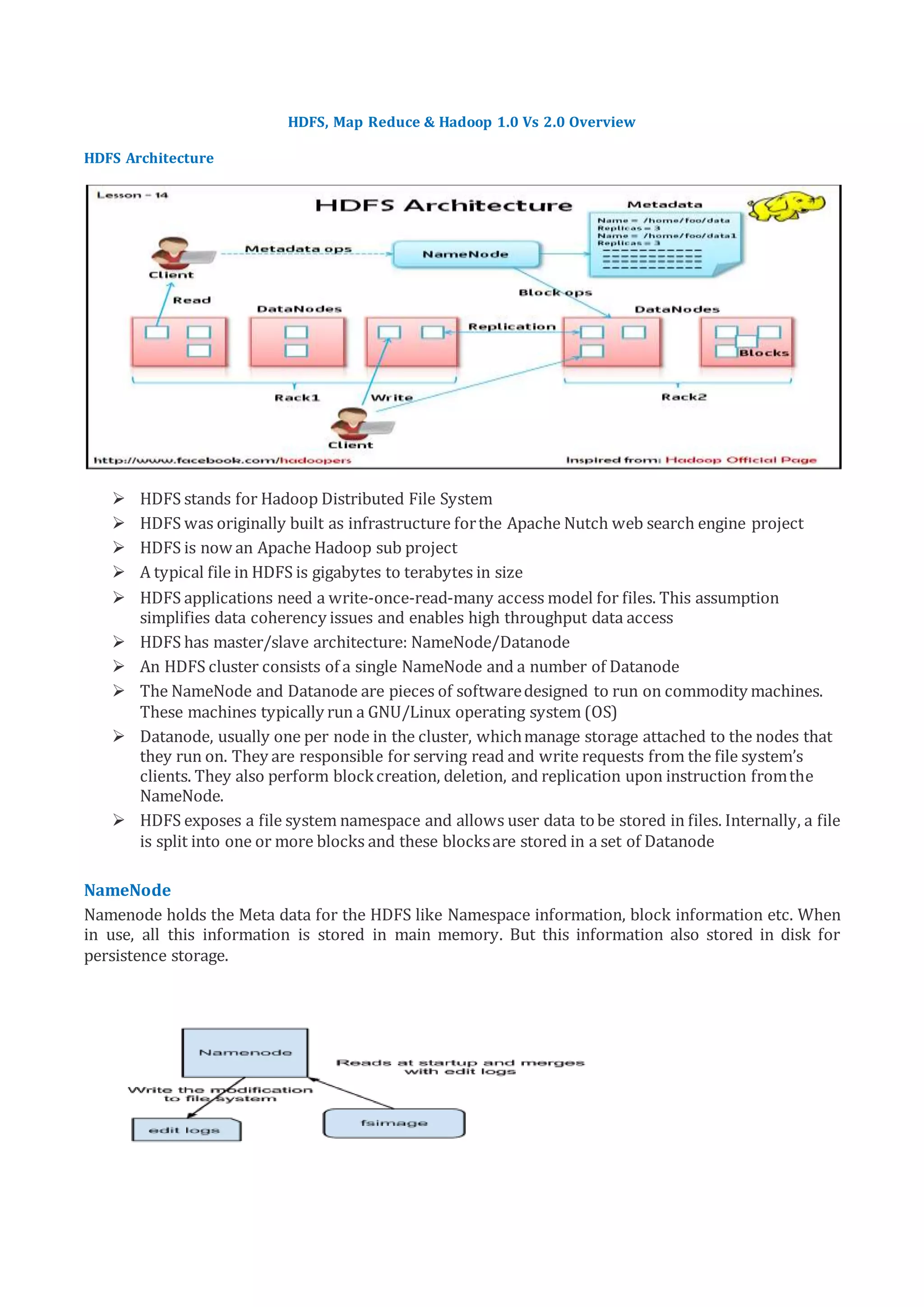 HDFS, Map Reduce & Hadoop 1.0 Vs 2.0 Overview
HDFS Architecture
 HDFS stands for Hadoop Distributed File System
 HDFS was originally built as infrastructure forthe Apache Nutch web search engine project
 HDFS is now an Apache Hadoop sub project
 A typical file in HDFS is gigabytes to terabytes in size
 HDFS applications need a write-once-read-many access model for files. This assumption
simplifies data coherency issues and enables high throughput data access
 HDFS has master/slave architecture: NameNode/Datanode
 An HDFS cluster consists of a single NameNode and a number of Datanode
 The NameNode and Datanode are pieces of softwaredesigned to run on commodity machines.
These machines typically run a GNU/Linux operating system (OS)
 Datanode, usually one per node in the cluster, whichmanage storage attached to the nodes that
they run on. They are responsible for serving read and write requests from the file system’s
clients. They also perform blockcreation, deletion, and replication upon instruction fromthe
NameNode.
 HDFS exposes a file system namespace and allows user data tobe stored in files. Internally, a file
is split into one or more blocks and these blocksare stored in a set of Datanode
NameNode
Namenode holds the Meta data for the HDFS like Namespace information, block information etc. When
in use, all this information is stored in main memory. But this information also stored in disk for
persistence storage.
 