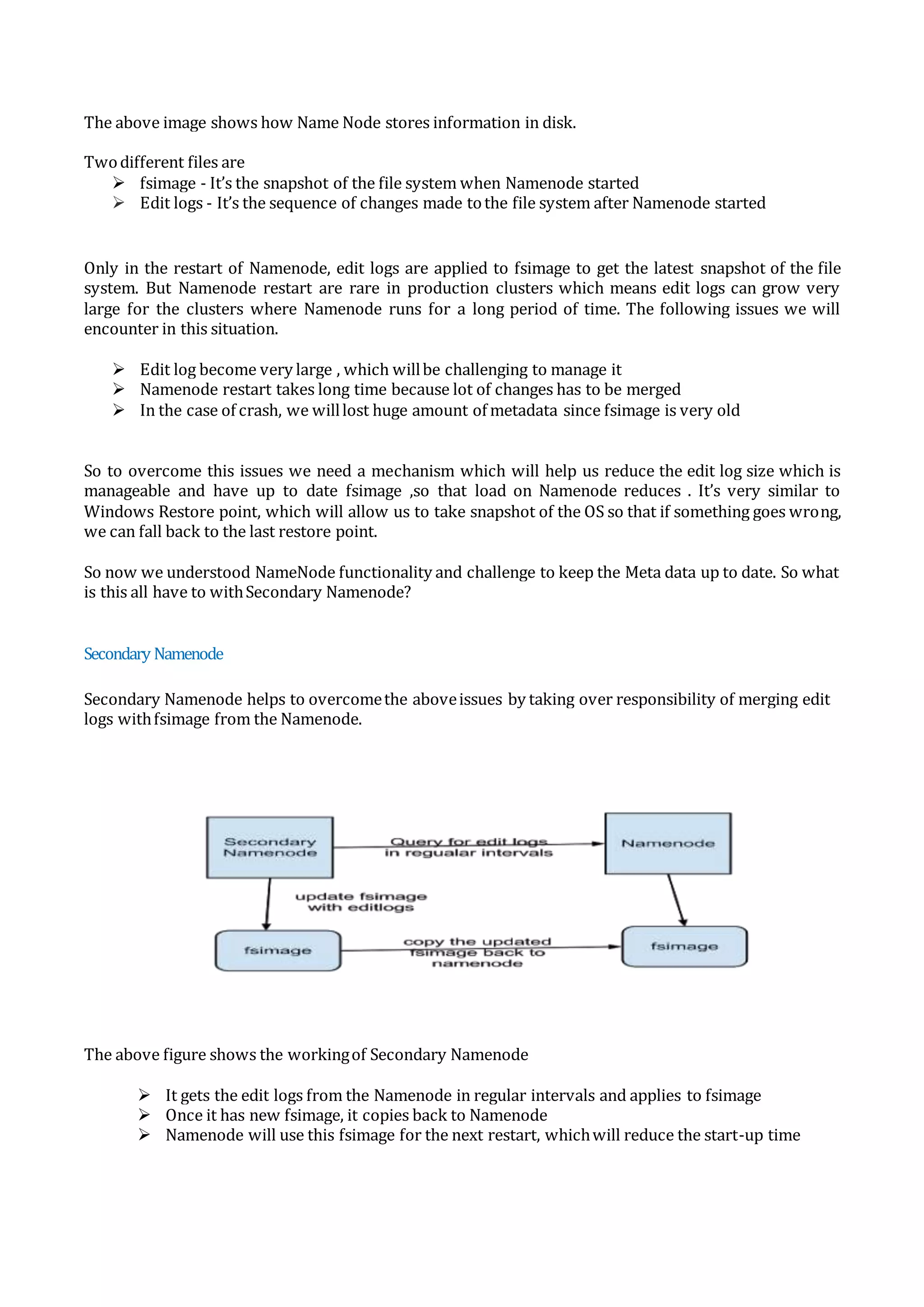 The above image shows how Name Node stores information in disk.
Twodifferent files are
 fsimage - It’s the snapshot of the file system when Namenode started
 Edit logs - It’s the sequence of changes made tothe file system after Namenode started
Only in the restart of Namenode, edit logs are applied to fsimage to get the latest snapshot of the file
system. But Namenode restart are rare in production clusters which means edit logs can grow very
large for the clusters where Namenode runs for a long period of time. The following issues we will
encounter in this situation.
 Edit log become very large , which willbe challenging to manage it
 Namenode restart takes long time because lot of changes has to be merged
 In the case of crash, we willlost huge amount of metadata since fsimage is very old
So to overcome this issues we need a mechanism which will help us reduce the edit log size which is
manageable and have up to date fsimage ,so that load on Namenode reduces . It’s very similar to
Windows Restore point, which will allow us to take snapshot of the OS so that if something goes wrong,
we can fall back to the last restore point.
So now we understood NameNode functionality and challenge to keep the Meta data up to date. So what
is this all have to withSecondary Namenode?
Secondary Namenode
Secondary Namenode helps to overcomethe aboveissues by taking over responsibility of merging edit
logs withfsimage from the Namenode.
The above figure shows the workingof Secondary Namenode
 It gets the edit logs from the Namenode in regular intervals and applies to fsimage
 Once it has new fsimage, it copies back to Namenode
 Namenode will use this fsimage for the next restart, whichwill reduce the start-up time
 