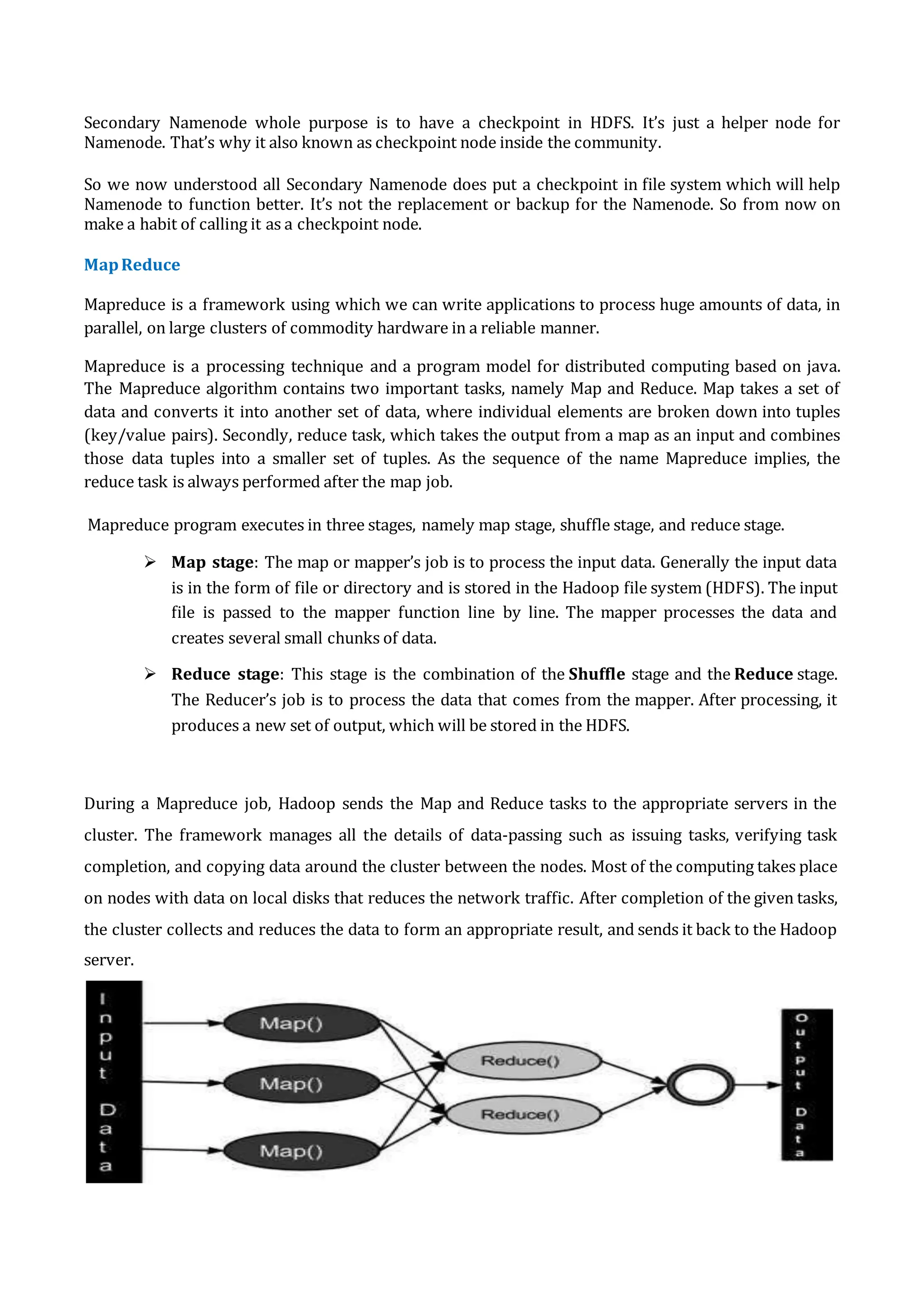 Secondary Namenode whole purpose is to have a checkpoint in HDFS. It’s just a helper node for
Namenode. That’s why it also known as checkpoint node inside the community.
So we now understood all Secondary Namenode does put a checkpoint in file system which will help
Namenode to function better. It’s not the replacement or backup for the Namenode. So from now on
make a habit of calling it as a checkpoint node.
MapReduce
Mapreduce is a framework using which we can write applications to process huge amounts of data, in
parallel, on large clusters of commodity hardware in a reliable manner.
Mapreduce is a processing technique and a program model for distributed computing based on java.
The Mapreduce algorithm contains two important tasks, namely Map and Reduce. Map takes a set of
data and converts it into another set of data, where individual elements are broken down into tuples
(key/value pairs). Secondly, reduce task, which takes the output from a map as an input and combines
those data tuples into a smaller set of tuples. As the sequence of the name Mapreduce implies, the
reduce task is always performed after the map job.
Mapreduce program executes in three stages, namely map stage, shuffle stage, and reduce stage.
 Map stage: The map or mapper’s job is to process the input data. Generally the input data
is in the form of file or directory and is stored in the Hadoop file system (HDFS). The input
file is passed to the mapper function line by line. The mapper processes the data and
creates several small chunks of data.
 Reduce stage: This stage is the combination of the Shuffle stage and the Reduce stage.
The Reducer’s job is to process the data that comes from the mapper. After processing, it
produces a new set of output, which will be stored in the HDFS.
During a Mapreduce job, Hadoop sends the Map and Reduce tasks to the appropriate servers in the
cluster. The framework manages all the details of data-passing such as issuing tasks, verifying task
completion, and copying data around the cluster between the nodes. Most of the computing takes place
on nodes with data on local disks that reduces the network traffic. After completion of the given tasks,
the cluster collects and reduces the data to form an appropriate result, and sends it back to the Hadoop
server.
 