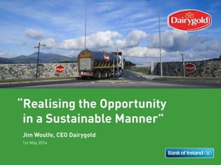 1st May 2014
Realising the Opportunity
in a Sustainable Manner
Jim Woulfe, CEO Dairygold
Realising the Opportunity 1
Realising the Opportunity in a Sustainable Manner
Jim Woulfe
CEO, Dairygold
1 May 2014
 