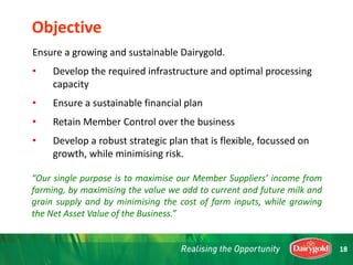 Ensure a growing and sustainable Dairygold.
• Develop the required infrastructure and optimal processing
capacity
• Ensure a sustainable financial plan
• Retain Member Control over the business
• Develop a robust strategic plan that is flexible, focussed on
growth, while minimising risk.
“Our single purpose is to maximise our Member Suppliers’ income from
farming, by maximising the value we add to current and future milk and
grain supply and by minimising the cost of farm inputs, while growing
the Net Asset Value of the Business.”
Objective
18
 