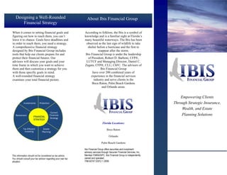 Designing a Well-Rounded                                    About Ibis Financial Group
       Financial Strategy

When it comes to setting financial goals and                 According to folklore, the Ibis is a symbol of
figuring out how to reach them, you can’t                    knowledge and is a familiar sight at Florida’s
leave it to chance. Goals have deadlines and                 many beautiful waterways. The Ibis has been
in order to reach them, you need a strategy.                   observed as the last sign of wildlife to take
A comprehensive financial strategy                              shelter before a hurricane and the first to
designed by Ibis Financial Group includes                                reappear after the storm.
tools that help our clients prepare for and                   Ibis Financial Group is under the leadership
protect their financial futures. Our                            of President, Robert D. Barboni, CFP®,
advisors will discuss your goals and your                      LUTCF and Managing Director, Daniel C.
time frame in which you want to achieve                      Zagata, CFP®, CLU, ChFC. The advisors of
them and then customize a strategy for you                                 Ibis Financial Group
with those specific goals in mind.                                  have over 200 combined years of
A well-rounded financial strategy                                  experience in the financial services
examines your total financial picture.                               industry and serve clients in the
                                                                    Boca Raton, Palm Beach Gardens
                                                                            and Orlando areas.


                                                                                                                               Empowering Clients
            Investments     Protection                                                                                     Through Strategic Insurance,
                                                                                                                                Wealth, and Estate
                                          Current
   Retirement
                      FINANCIAL
                                         Financial                                                                             Planning Solutions
                                         Strategy
                      STRATEGY
                                                                               Florida Locations:
           Tax Efficient        Estate                                              Boca Raton
            Investing          Planning
                                                                                      Orlando

                                                                              Palm Beach Gardens

                                                             Ibis Financial Group offers securities and investment
                                                             advisory services through Securian Financial Services, Inc,
This information should not be considered as tax advice.     Member FINRA/SIPC. Ibis Financial Group is independently
You should consult your tax advisor regarding your own tax   owned and operated.
situation.                                                   TR# 40747 DOFU 1-2009
 