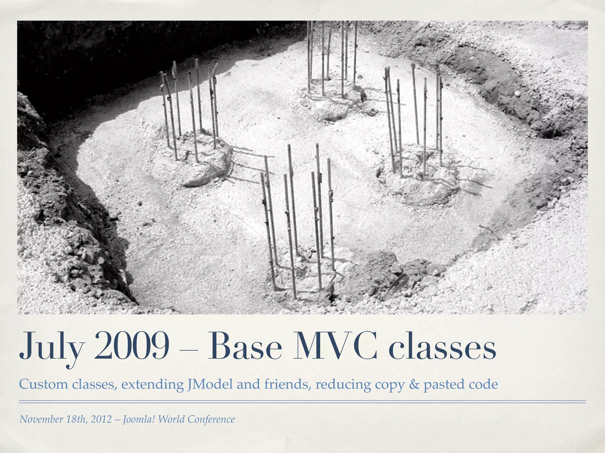 July 2009 – Base MVC classes
Custom classes, extending JModel and friends, reducing copy & pasted code

November 18th, 2012 – Joomla! World Conference
 