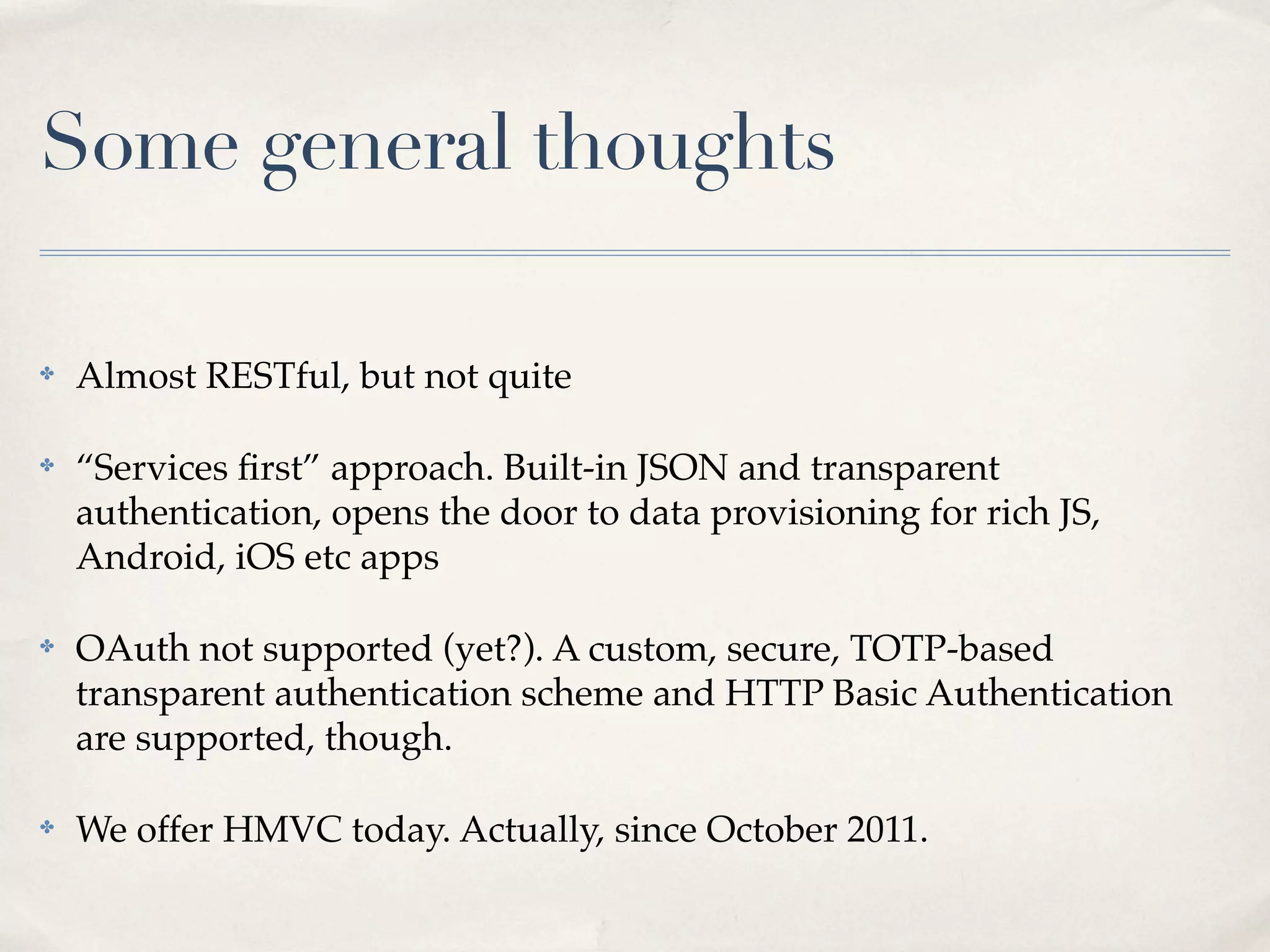 Some general thoughts

✤   Almost RESTful, but not quite

✤   “Services ﬁrst” approach. Built-in JSON and transparent
    authentication, opens the door to data provisioning for rich JS,
    Android, iOS etc apps

✤   OAuth not supported (yet?). A custom, secure, TOTP-based
    transparent authentication scheme and HTTP Basic Authentication
    are supported, though.

✤   We offer HMVC today. Actually, since October 2011.
 