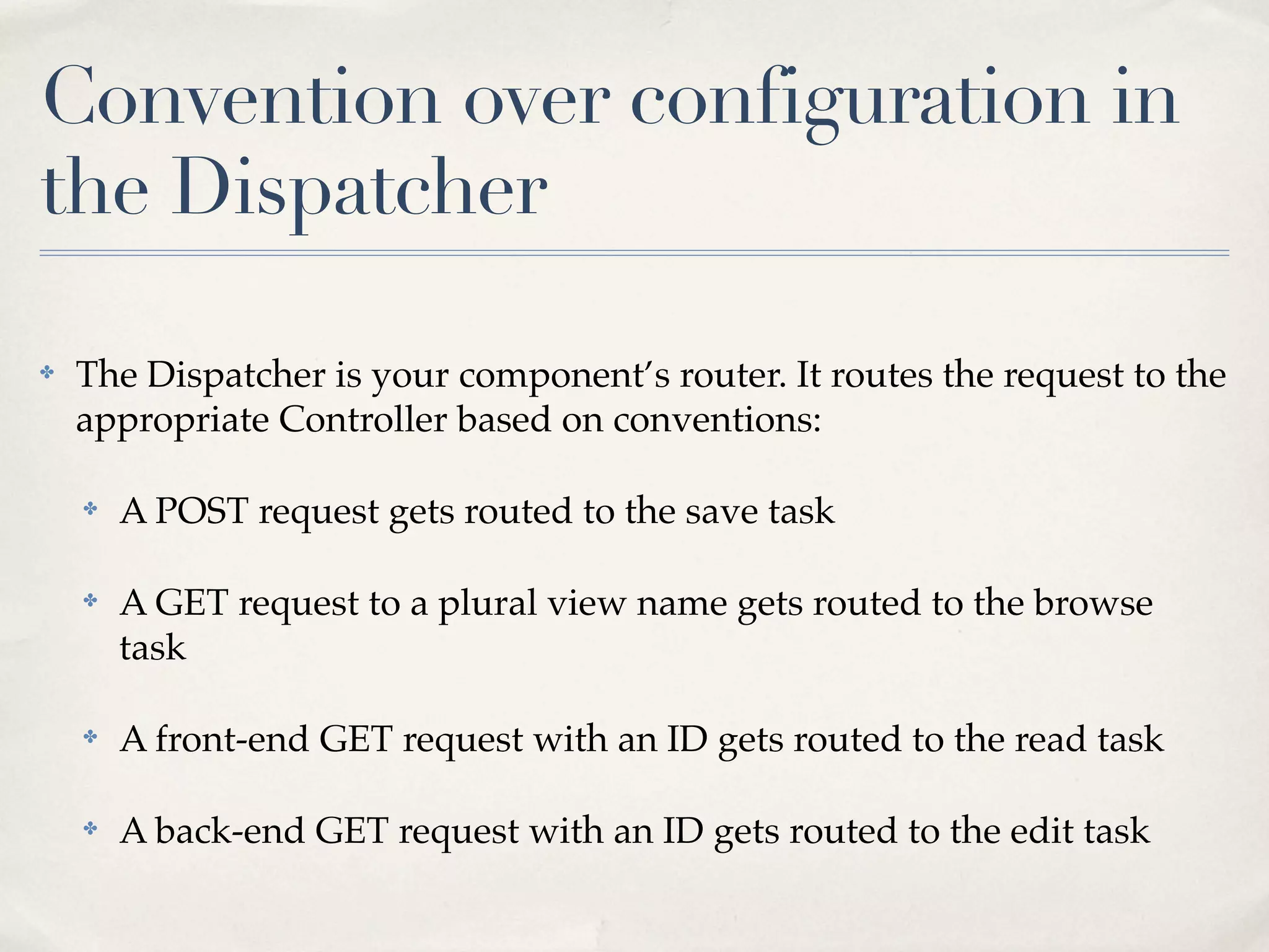 Convention over configuration in
the Dispatcher

✤   The Dispatcher is your component’s router. It routes the request to the
    appropriate Controller based on conventions:

    ✤   A POST request gets routed to the save task

    ✤   A GET request to a plural view name gets routed to the browse
        task

    ✤   A front-end GET request with an ID gets routed to the read task

    ✤   A back-end GET request with an ID gets routed to the edit task
 
