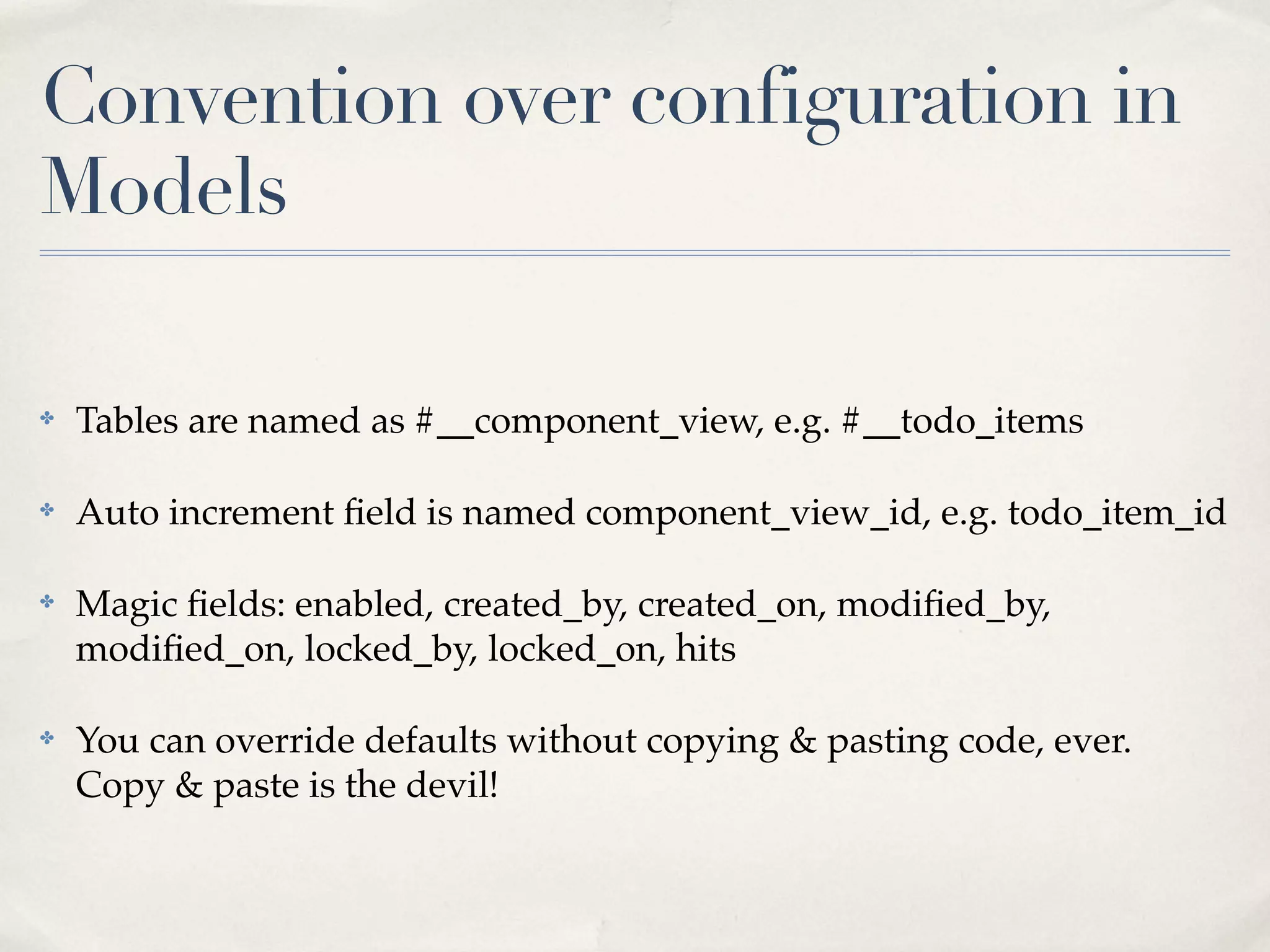 Convention over configuration in
Models

✤   Tables are named as #__component_view, e.g. #__todo_items

✤   Auto increment ﬁeld is named component_view_id, e.g. todo_item_id

✤   Magic ﬁelds: enabled, created_by, created_on, modiﬁed_by,
    modiﬁed_on, locked_by, locked_on, hits

✤   You can override defaults without copying & pasting code, ever.
    Copy & paste is the devil!
 