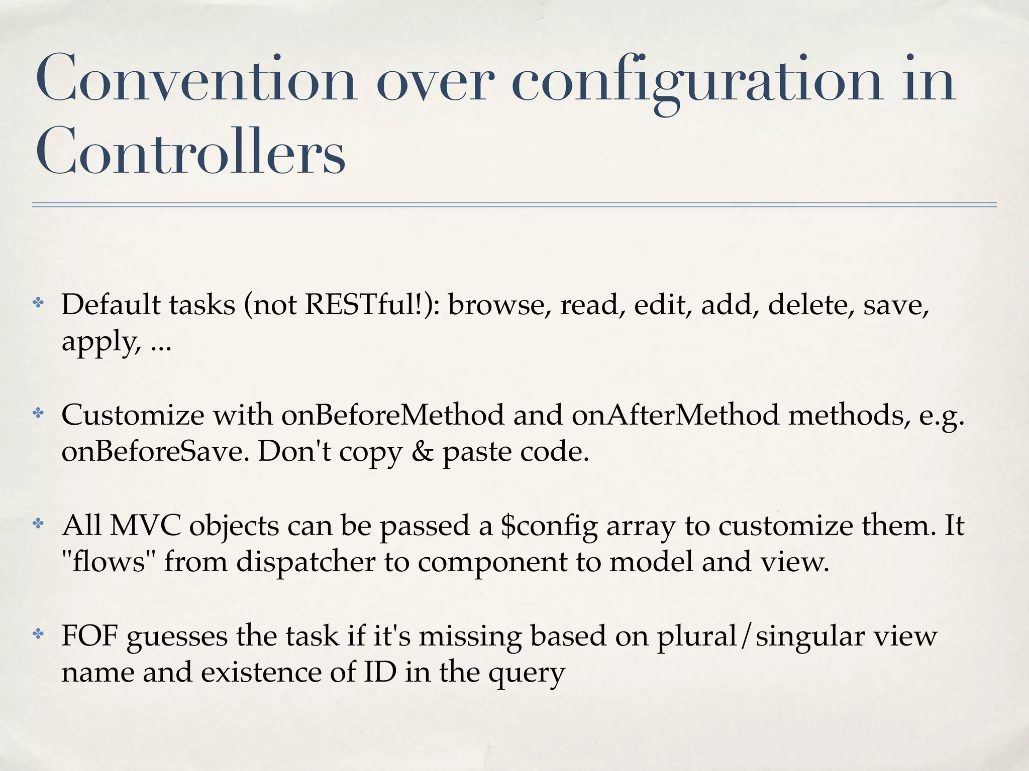 Convention over configuration in
Controllers

✤   Default tasks (not RESTful!): browse, read, edit, add, delete, save,
    apply, ...

✤   Customize with onBeforeMethod and onAfterMethod methods, e.g.
    onBeforeSave. Don't copy & paste code.

✤   All MVC objects can be passed a $conﬁg array to customize them. It
    "ﬂows" from dispatcher to component to model and view.

✤   FOF guesses the task if it's missing based on plural/singular view
    name and existence of ID in the query
 