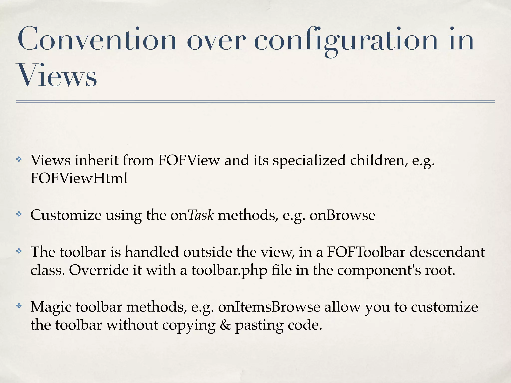 Convention over configuration in
Views

✤   Views inherit from FOFView and its specialized children, e.g.
    FOFViewHtml

✤   Customize using the onTask methods, e.g. onBrowse

✤   The toolbar is handled outside the view, in a FOFToolbar descendant
    class. Override it with a toolbar.php ﬁle in the component's root.

✤   Magic toolbar methods, e.g. onItemsBrowse allow you to customize
    the toolbar without copying & pasting code.
 