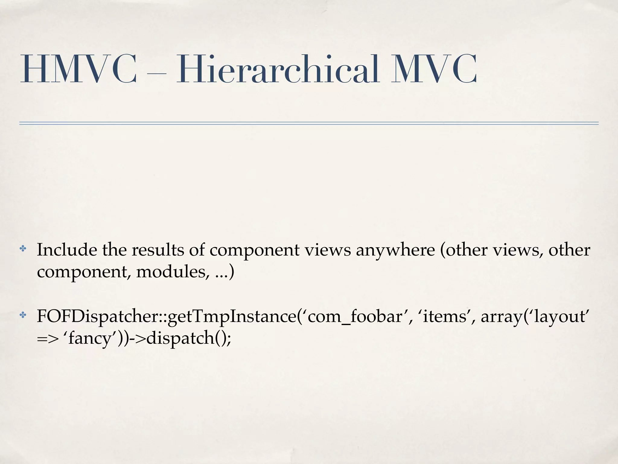 HMVC – Hierarchical MVC



✤   Include the results of component views anywhere (other views, other
    component, modules, ...)

✤   FOFDispatcher::getTmpInstance(‘com_foobar’, ‘items’, array(‘layout’
    => ‘fancy’))->dispatch();
 