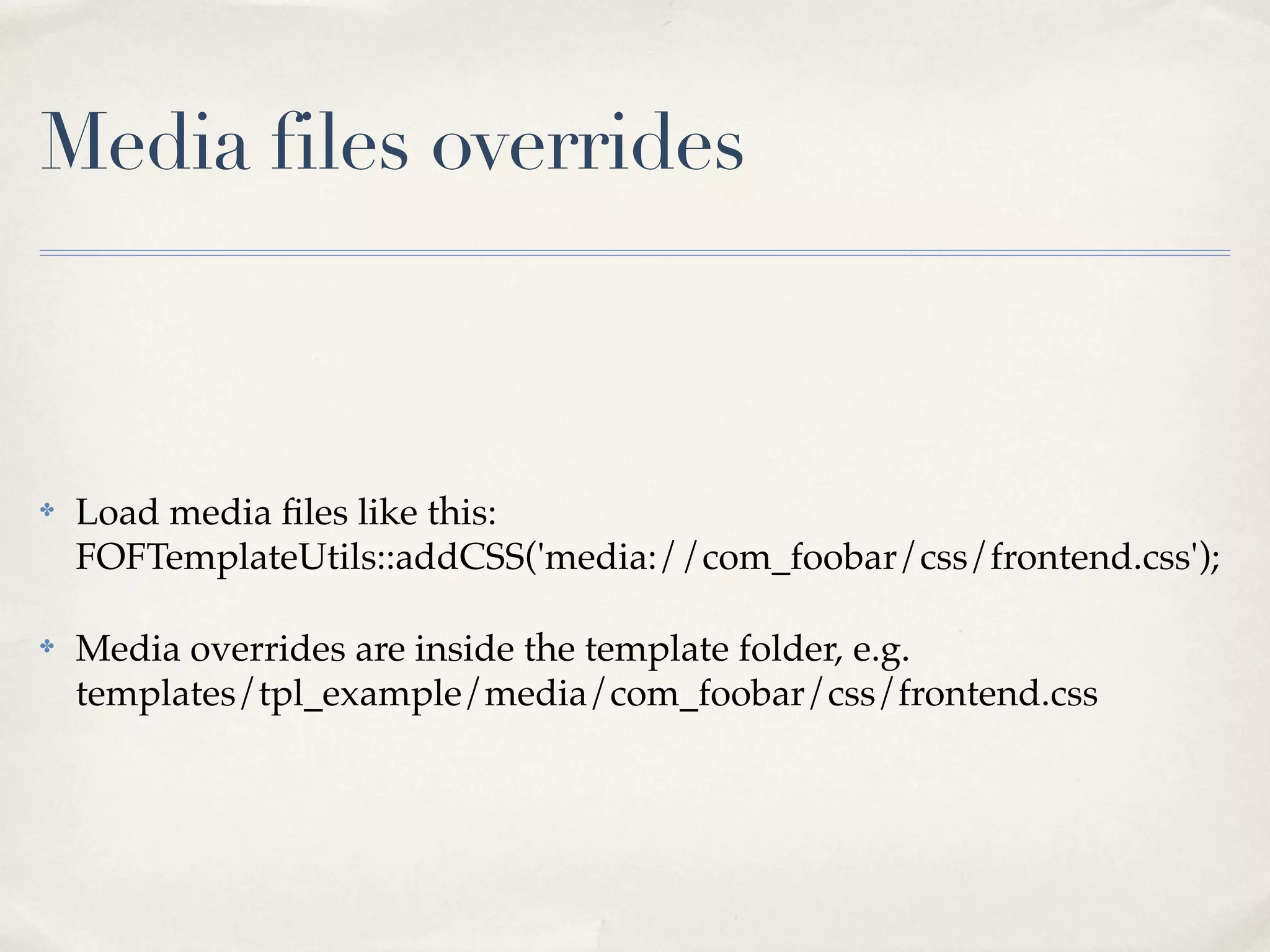 Media files overrides



✤   Load media ﬁles like this:
    FOFTemplateUtils::addCSS('media://com_foobar/css/frontend.css');

✤   Media overrides are inside the template folder, e.g.
    templates/tpl_example/media/com_foobar/css/frontend.css
 