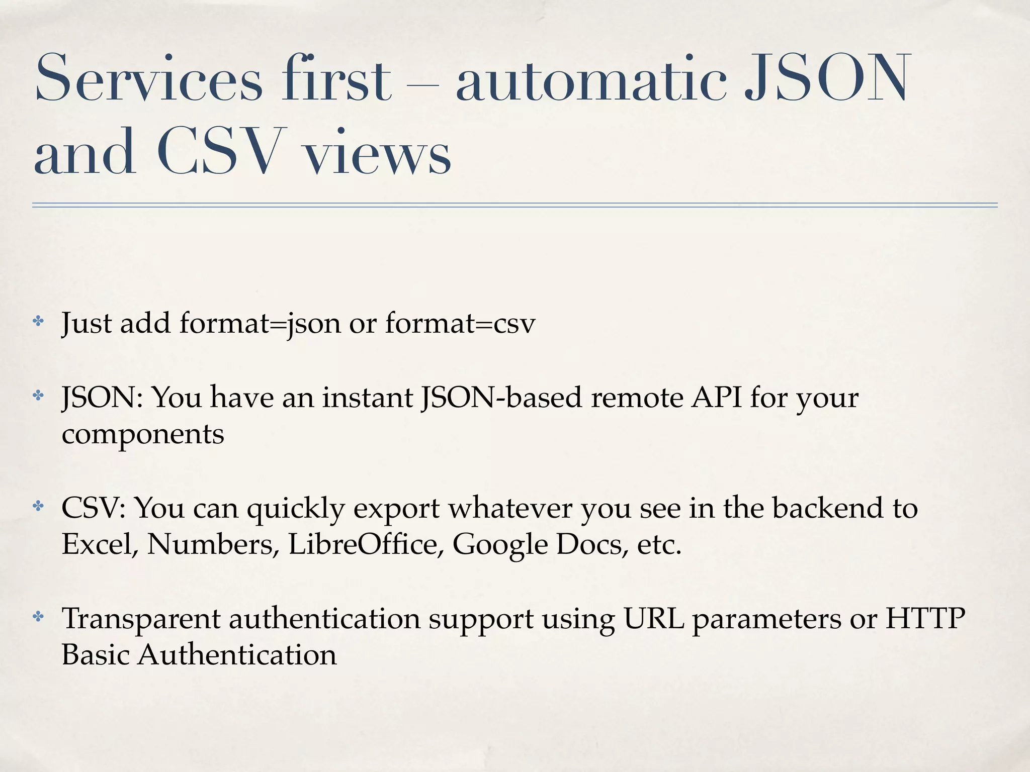 Services first – automatic JSON
and CSV views

✤   Just add format=json or format=csv

✤   JSON: You have an instant JSON-based remote API for your
    components

✤   CSV: You can quickly export whatever you see in the backend to
    Excel, Numbers, LibreOfﬁce, Google Docs, etc.

✤   Transparent authentication support using URL parameters or HTTP
    Basic Authentication
 