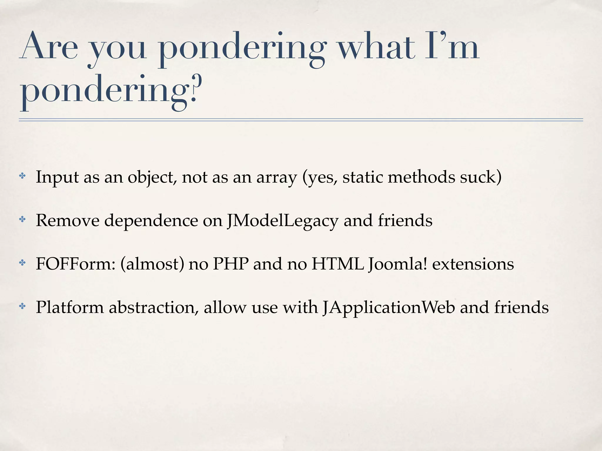 Are you pondering what I’m
pondering?

✤   Input as an object, not as an array (yes, static methods suck)

✤   Remove dependence on JModelLegacy and friends

✤   FOFForm: (almost) no PHP and no HTML Joomla! extensions

✤   Platform abstraction, allow use with JApplicationWeb and friends
 