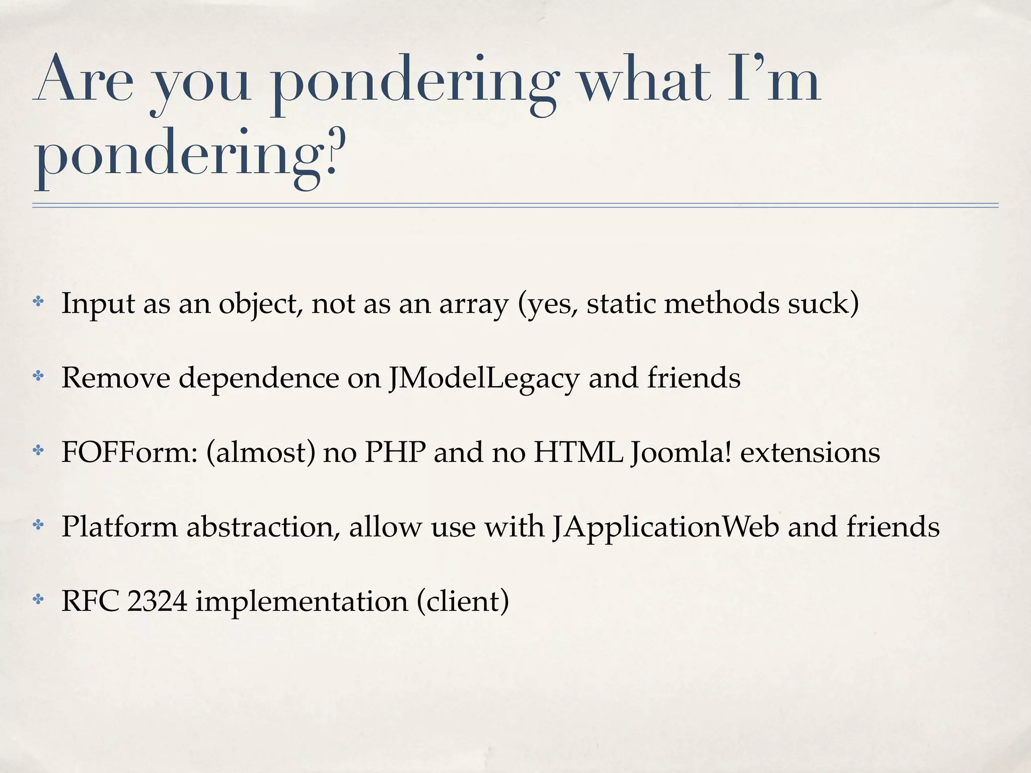 Are you pondering what I’m
pondering?

✤   Input as an object, not as an array (yes, static methods suck)

✤   Remove dependence on JModelLegacy and friends

✤   FOFForm: (almost) no PHP and no HTML Joomla! extensions

✤   Platform abstraction, allow use with JApplicationWeb and friends

✤   RFC 2324 implementation (client)
 