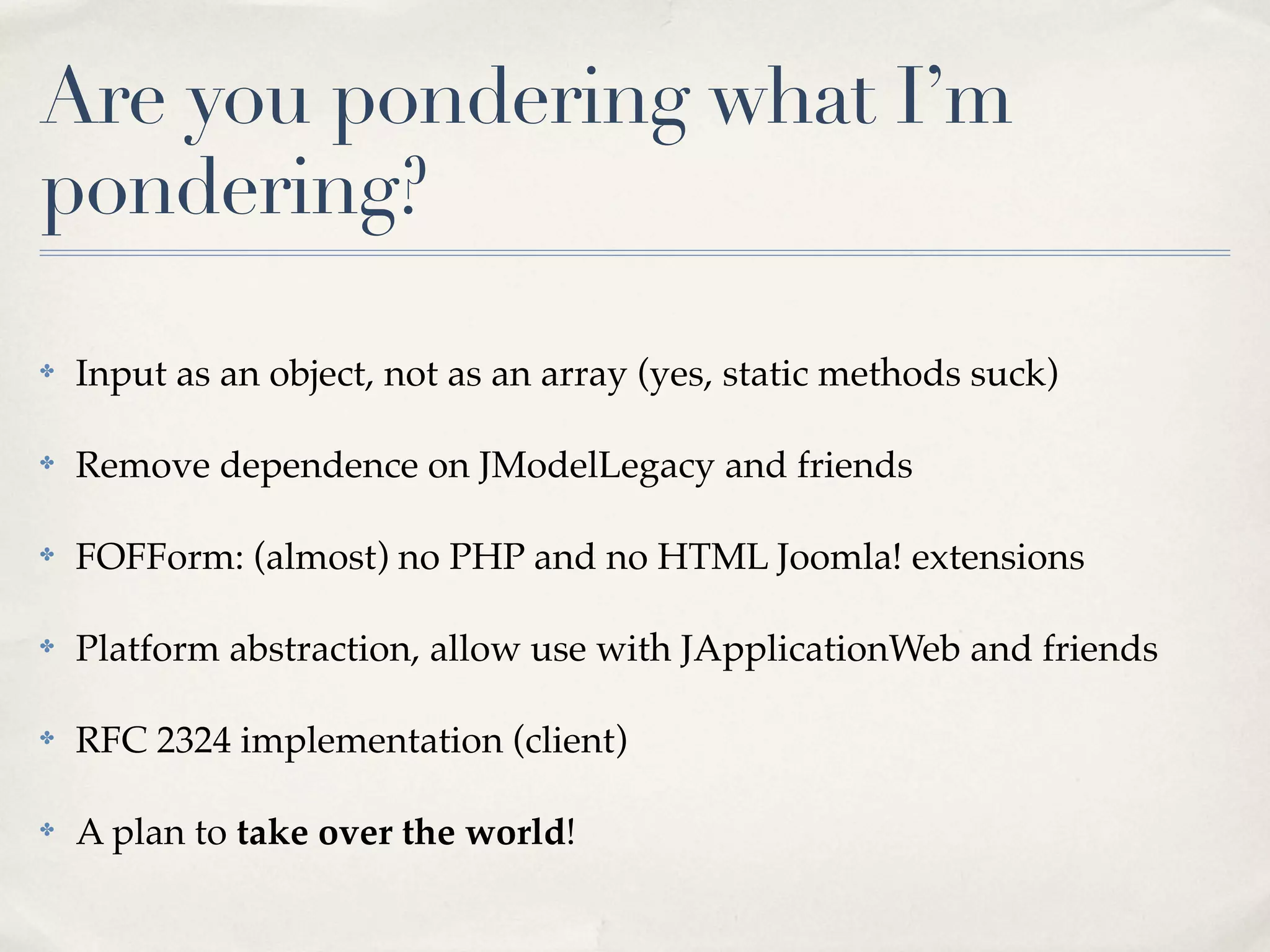 Are you pondering what I’m
pondering?

✤   Input as an object, not as an array (yes, static methods suck)

✤   Remove dependence on JModelLegacy and friends

✤   FOFForm: (almost) no PHP and no HTML Joomla! extensions

✤   Platform abstraction, allow use with JApplicationWeb and friends

✤   RFC 2324 implementation (client)

✤   A plan to take over the world!
 