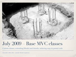 July 2009 – Base MVC classes
Custom classes, extending JModel and friends, reducing copy & pasted code

November 18th, 2012 – Joomla! World Conference
 